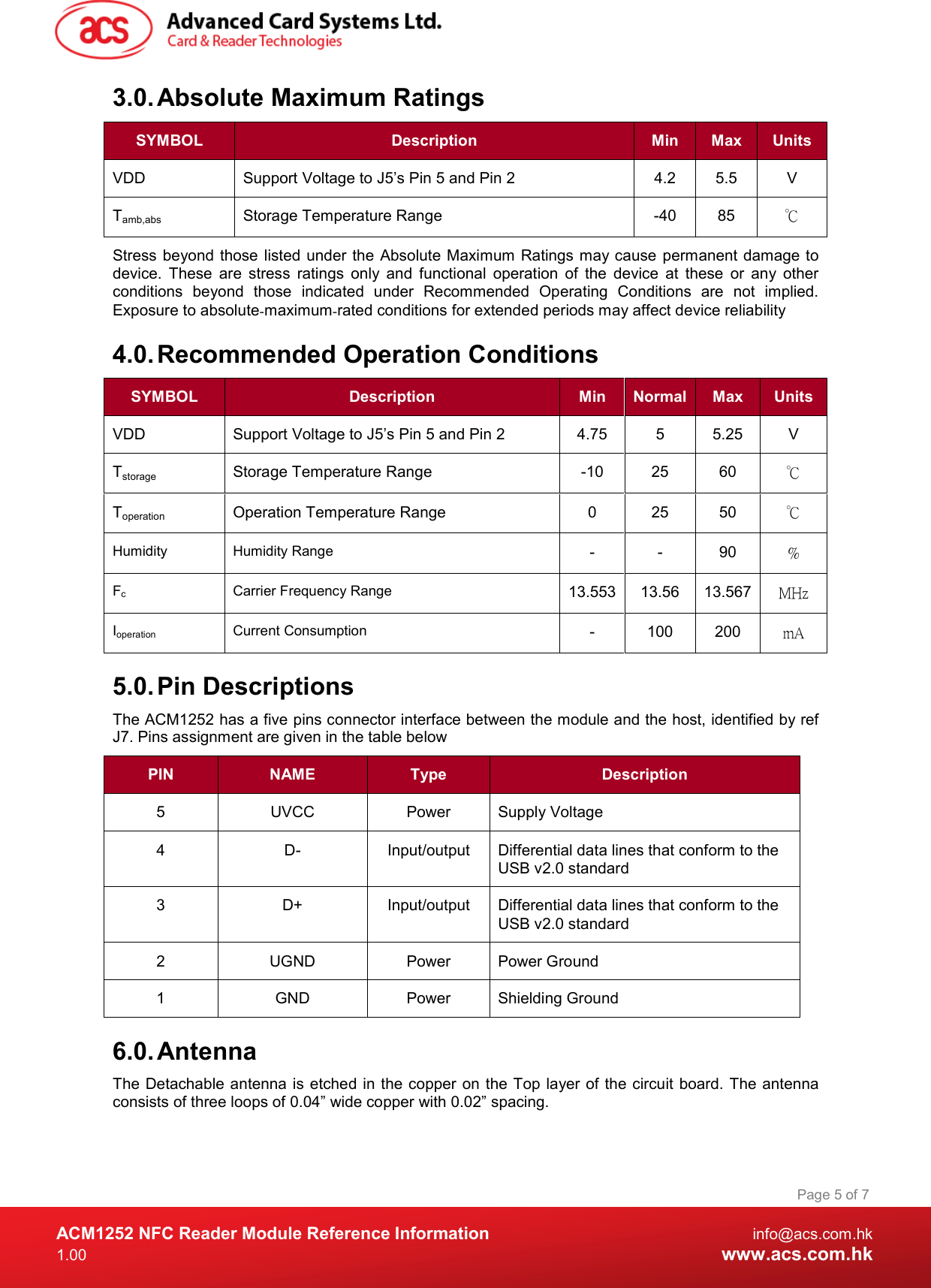  ACM1252 NFC Reader Module Reference Information  info@acs.com.hk 1.00  www.acs.com.hk Page 5 of 7 3.0. Absolute Maximum Ratings SYMBOL  Description  Min  Max  Units VDD  Support Voltage to J5’s Pin 5 and Pin 2  4.2  5.5  V Tamb,abs  Storage Temperature Range  -40  85  ℃ Stress beyond those  listed under the Absolute Maximum Ratings may cause permanent damage to device.  These  are  stress  ratings  only  and  functional  operation  of  the  device  at  these  or  any  other conditions  beyond  those  indicated  under  Recommended  Operating  Conditions  are  not  implied. Exposure to absolute‐maximum‐rated conditions for extended periods may affect device reliability 4.0. Recommended Operation Conditions SYMBOL  Description  Min  Normal Max  Units VDD  Support Voltage to J5’s Pin 5 and Pin 2  4.75  5  5.25  V Tstorage  Storage Temperature Range  -10  25  60  ℃ Toperation  Operation Temperature Range  0  25  50  ℃ Humidity Humidity Range -  -  90  % Fc  Carrier Frequency Range  13.553 13.56  13.567 MHz Ioperation  Current Consumption  -  100  200  mA 5.0. Pin Descriptions The ACM1252 has a five pins connector interface between the module and the host, identified by ref J7. Pins assignment are given in the table below PIN  NAME  Type  Description 5  UVCC  Power  Supply Voltage 4  D-  Input/output  Differential data lines that conform to the USB v2.0 standard 3  D+  Input/output  Differential data lines that conform to the USB v2.0 standard 2  UGND  Power  Power Ground 1  GND  Power  Shielding Ground 6.0. Antenna The Detachable antenna is etched in the copper on the Top  layer of  the  circuit board. The antenna consists of three loops of 0.04” wide copper with 0.02” spacing. 