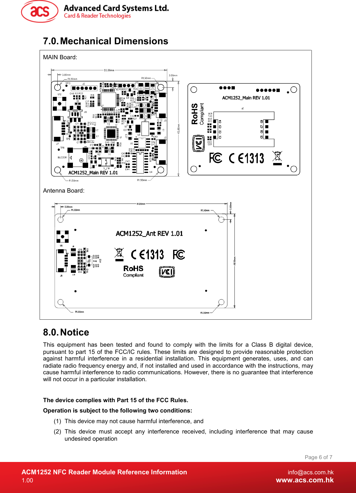  ACM1252 NFC Reader Module Reference Information  info@acs.com.hk 1.00  www.acs.com.hk Page 6 of 7 7.0. Mechanical Dimensions MAIN Board:  Antenna Board:  8.0. Notice This  equipment  has  been  tested  and  found  to  comply  with  the  limits  for  a  Class  B  digital  device, pursuant to part 15 of the  FCC/IC  rules. These limits are designed to provide reasonable protection against  harmful  interference  in  a  residential  installation.  This  equipment  generates,  uses,  and  can radiate radio frequency energy and, if not installed and used in accordance with the instructions, may cause harmful interference to radio communications. However, there is no guarantee that interference will not occur in a particular installation.   The device complies with Part 15 of the FCC Rules. Operation is subject to the following two conditions: (1)  This device may not cause harmful interference, and  (2)  This  device  must  accept  any  interference  received,  including  interference  that  may  cause undesired operation 