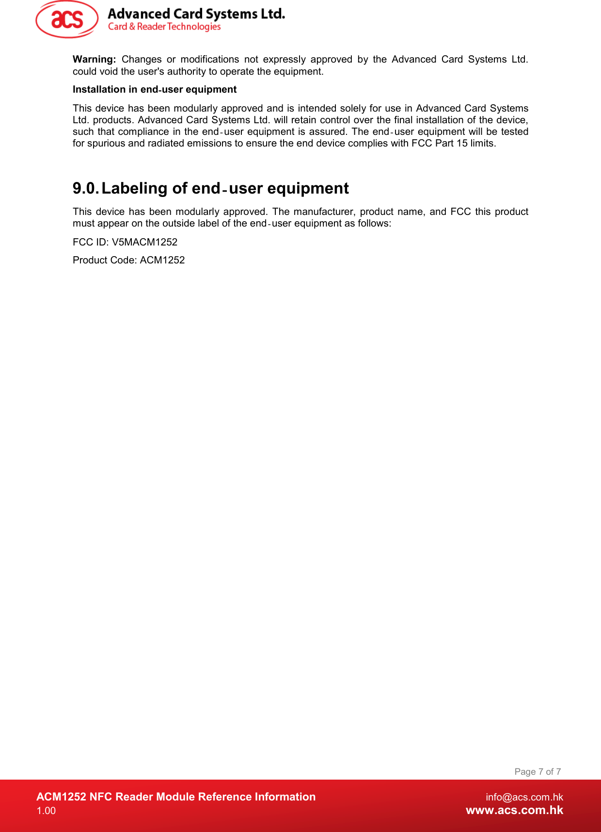  ACM1252 NFC Reader Module Reference Information  info@acs.com.hk 1.00  www.acs.com.hk Page 7 of 7 Warning:  Changes  or  modifications  not  expressly  approved  by  the  Advanced  Card  Systems  Ltd. could void the user&apos;s authority to operate the equipment. Installation in end‐user equipment This device has been modularly approved and is intended solely for use in Advanced Card Systems Ltd. products. Advanced Card Systems Ltd. will retain control over the final installation of the device, such that compliance in the end user equipment is‐ assured. The end user  equipment will be tested ‐for spurious and radiated emissions to ensure the end device complies with FCC Part 15 limits.  9.0. Labeling of end‐user equipment This  device has  been modularly approved.  The  manufacturer,  product name, and  FCC  this  product must appear on the outside label of the end‐user equipment as follows:  FCC ID: V5MACM1252 Product Code: ACM1252 
