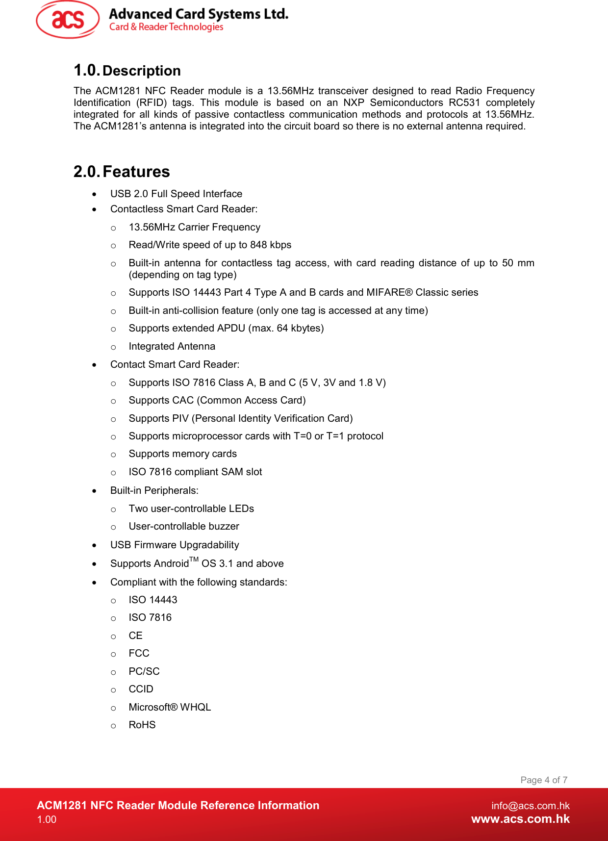  ACM1281 NFC Reader Module Reference Information  info@acs.com.hk 1.00  www.acs.com.hk Page 4 of 7 1.0. Description The  ACM1281  NFC  Reader  module  is  a  13.56MHz  transceiver  designed  to  read  Radio  Frequency Identification  (RFID)  tags.  This  module  is  based  on  an  NXP  Semiconductors  RC531  completely integrated  for  all  kinds  of  passive  contactless  communication  methods  and  protocols  at  13.56MHz. The ACM1281’s antenna is integrated into the circuit board so there is no external antenna required.   2.0. Features   USB 2.0 Full Speed Interface   Contactless Smart Card Reader: o  13.56MHz Carrier Frequency  o  Read/Write speed of up to 848 kbps o  Built-in  antenna  for  contactless  tag  access,  with  card  reading  distance  of  up  to  50  mm (depending on tag type) o  Supports ISO 14443 Part 4 Type A and B cards and MIFARE® Classic series o  Built-in anti-collision feature (only one tag is accessed at any time) o  Supports extended APDU (max. 64 kbytes) o  Integrated Antenna   Contact Smart Card Reader: o  Supports ISO 7816 Class A, B and C (5 V, 3V and 1.8 V) o  Supports CAC (Common Access Card) o  Supports PIV (Personal Identity Verification Card) o  Supports microprocessor cards with T=0 or T=1 protocol o  Supports memory cards o  ISO 7816 compliant SAM slot   Built-in Peripherals: o  Two user-controllable LEDs o  User-controllable buzzer   USB Firmware Upgradability   Supports AndroidTM OS 3.1 and above   Compliant with the following standards: o  ISO 14443 o  ISO 7816 o  CE o  FCC o  PC/SC o  CCID o  Microsoft® WHQL o  RoHS 