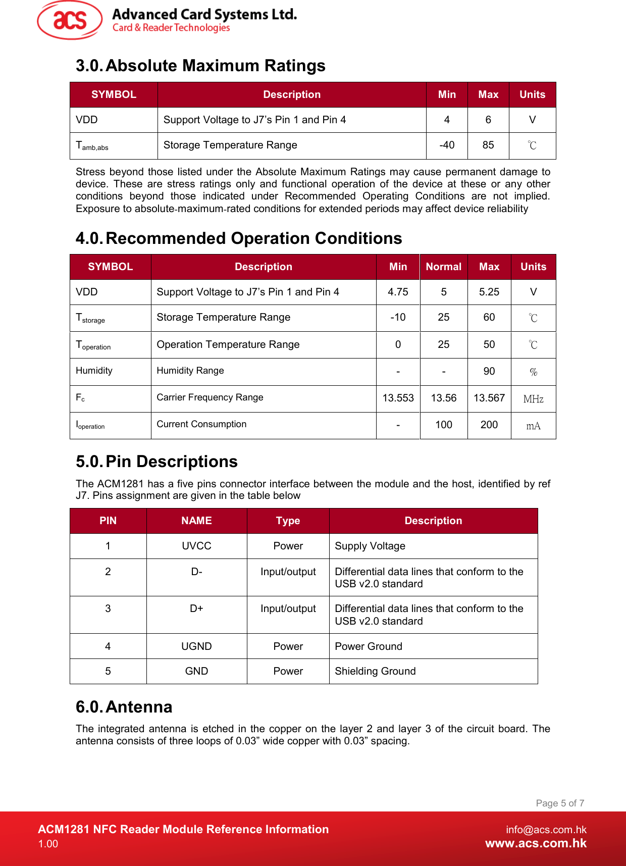  ACM1281 NFC Reader Module Reference Information  info@acs.com.hk 1.00  www.acs.com.hk Page 5 of 7 3.0. Absolute Maximum Ratings SYMBOL  Description  Min  Max  Units VDD  Support Voltage to J7’s Pin 1 and Pin 4  4  6  V Tamb,abs  Storage Temperature Range  -40  85  ℃ Stress beyond those  listed under the Absolute Maximum Ratings may cause permanent damage to device.  These  are  stress  ratings  only  and  functional  operation  of  the  device  at  these  or  any  other conditions  beyond  those  indicated  under  Recommended  Operating  Conditions  are  not  implied. Exposure to absolute‐maximum‐rated conditions for extended periods may affect device reliability 4.0. Recommended Operation Conditions SYMBOL  Description  Min  Normal Max  Units VDD  Support Voltage to J7’s Pin 1 and Pin 4  4.75  5  5.25  V Tstorage  Storage Temperature Range  -10  25  60  ℃ Toperation  Operation Temperature Range  0  25  50  ℃ Humidity Humidity Range -  -  90  % Fc  Carrier Frequency Range  13.553 13.56  13.567 MHz Ioperation  Current Consumption  -  100  200  mA 5.0. Pin Descriptions The ACM1281 has a five pins connector interface between the module and the host, identified by ref J7. Pins assignment are given in the table below PIN  NAME  Type  Description 1  UVCC  Power  Supply Voltage 2  D-  Input/output  Differential data lines that conform to the USB v2.0 standard 3  D+  Input/output  Differential data lines that conform to the USB v2.0 standard 4  UGND  Power  Power Ground 5  GND  Power  Shielding Ground 6.0. Antenna The  integrated antenna  is  etched in  the copper  on the layer  2 and  layer 3 of  the  circuit board. The antenna consists of three loops of 0.03” wide copper with 0.03” spacing. 