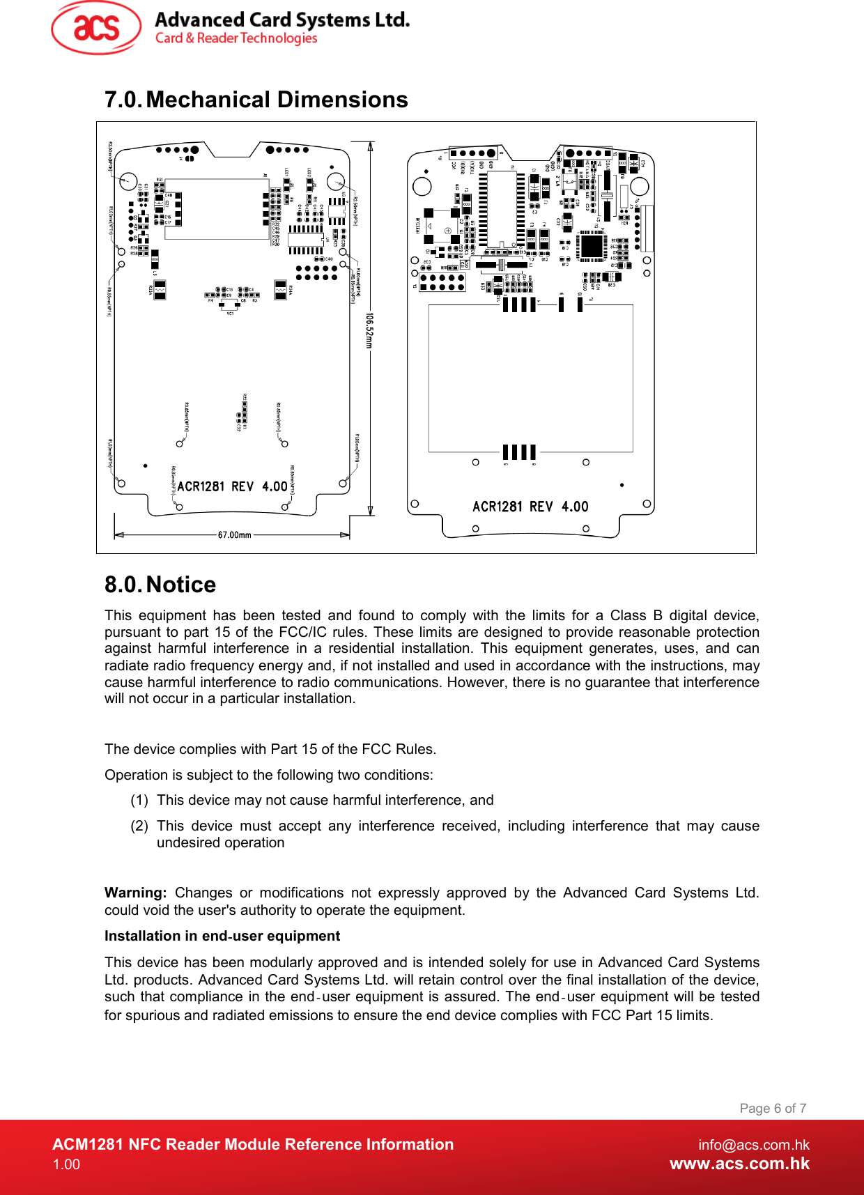  ACM1281 NFC Reader Module Reference Information  info@acs.com.hk 1.00  www.acs.com.hk Page 6 of 7 7.0. Mechanical Dimensions        8.0. Notice This  equipment  has  been  tested  and  found  to  comply  with  the  limits  for  a  Class  B  digital  device, pursuant to part 15 of the  FCC/IC rules.  These limits are  designed to provide reasonable protection against  harmful  interference  in  a  residential  installation.  This  equipment  generates,  uses,  and  can radiate radio frequency energy and, if not installed and used in accordance with the instructions, may cause harmful interference to radio communications. However, there is no guarantee that interference will not occur in a particular installation.   The device complies with Part 15 of the FCC Rules. Operation is subject to the following two conditions: (1)  This device may not cause harmful interference, and  (2)  This  device  must  accept  any  interference  received,  including  interference  that  may  cause undesired operation  Warning:  Changes  or  modifications  not  expressly  approved  by  the  Advanced  Card  Systems  Ltd. could void the user&apos;s authority to operate the equipment. Installation in end‐user equipment This device has been modularly approved and is intended solely for use in Advanced Card Systems Ltd. products. Advanced Card Systems Ltd. will retain control over the final installation of the device, such that compliance  in the end‐user equipment is assured. The end‐user equipment will be tested for spurious and radiated emissions to ensure the end device complies with FCC Part 15 limits.  