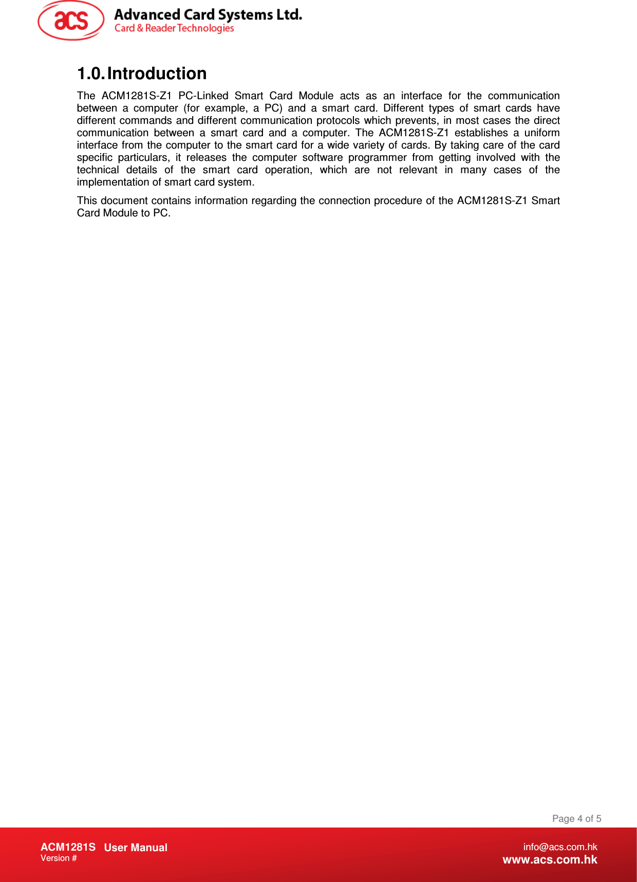 Document Title Here Document Title Here  Document Title Here ACM1281S   User Manual Version #   Page 4 of 5 info@acs.com.hk www.acs.com.hk 1.0. Introduction The  ACM1281S-Z1  PC-Linked  Smart  Card  Module  acts  as  an  interface  for  the  communication between  a  computer  (for  example,  a  PC)  and  a  smart  card.  Different  types  of  smart  cards  have different commands and different communication protocols which prevents, in most cases the direct communication  between  a  smart  card  and  a  computer.  The  ACM1281S-Z1  establishes  a  uniform interface from the computer to the smart card for a wide variety of cards. By taking care of the card specific  particulars,  it  releases  the  computer  software  programmer  from  getting  involved  with  the technical  details  of  the  smart  card  operation,  which  are  not  relevant  in  many  cases  of  the implementation of smart card system. This document contains information regarding the connection procedure of the ACM1281S-Z1 Smart Card Module to PC.  