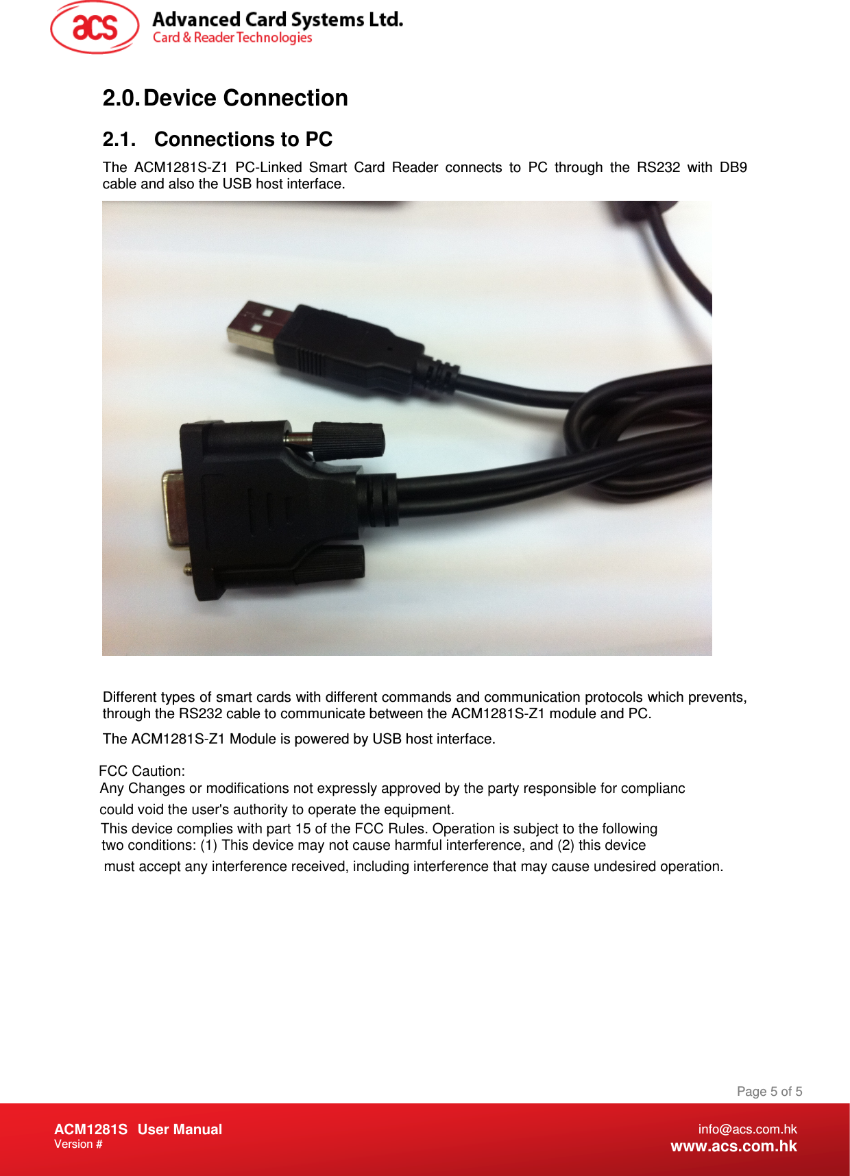 Document Title Here Document Title Here  Document Title Here ACM1281S   User Manual Version #   Page 5 of 5 info@acs.com.hk www.acs.com.hk 2.0. Device Connection 2.1.  Connections to PC The  ACM1281S-Z1  PC-Linked  Smart  Card  Reader  connects  to  PC  through  the  RS232  with  DB9 cable and also the USB host interface.   Different types of smart cards with different commands and communication protocols which prevents, through the RS232 cable to communicate between the ACM1281S-Z1 module and PC. The ACM1281S-Z1 Module is powered by USB host interface. FCC Caution:Any Changes or modifications not expressly approved by the party responsible for complianccould void the user&apos;s authority to operate the equipment. This device complies with part 15 of the FCC Rules. Operation is subject to the following two conditions: (1) This device may not cause harmful interference, and (2) this device must accept any interference received, including interference that may cause undesired operation.   