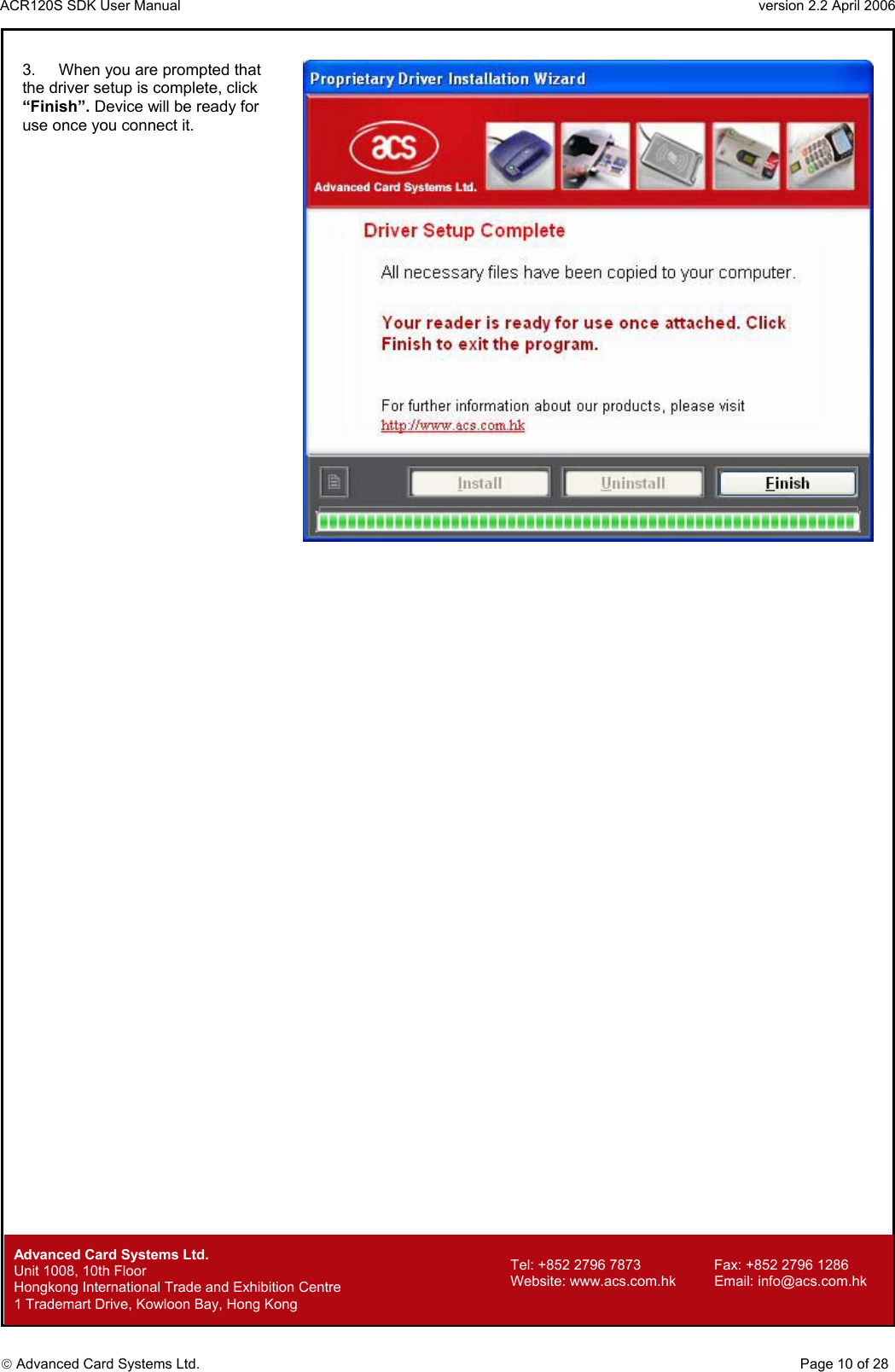 ACR120S SDK User Manual                                                                 version 2.2 April 2006  Advanced Card Systems Ltd. 3.   When you are prompted that the driver setup is complete, click “Finish”. Device will be ready for use once you connect it.                                          Advanced Card Systems Ltd.     Page 10 of 28 Tel: +852 2796 7873     Fax: +852 2796 1286 Website: www.acs.com.hk     Email: info@acs.com.hk Unit 1008, 10th Floor  Hongkong International Trade and Exhibition Centre 1 Trademart Drive, Kowloon Bay, Hong Kong 