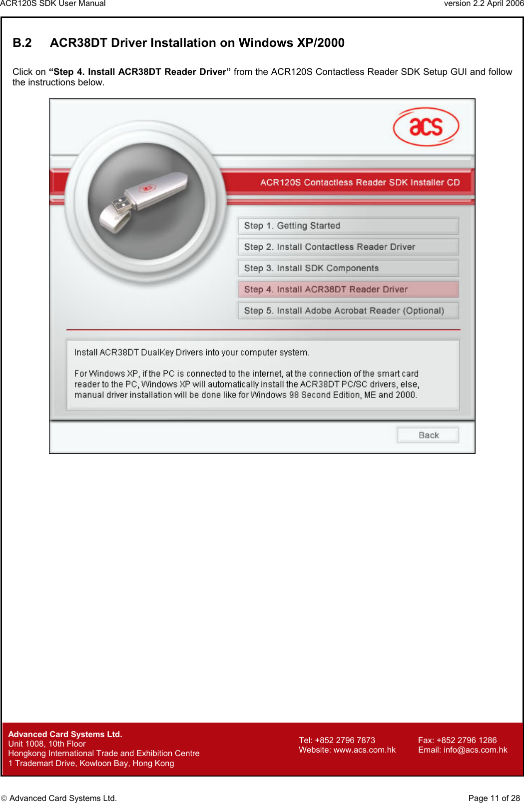 ACR120S SDK User Manual                                                                 version 2.2 April 2006  Advanced Card Systems Ltd. B.2  ACR38DT Driver Installation on Windows XP/2000  Click on “Step 4. Install ACR38DT Reader Driver” from the ACR120S Contactless Reader SDK Setup GUI and follow the instructions below.                                   Advanced Card Systems Ltd.     Page 11 of 28 Tel: +852 2796 7873     Fax: +852 2796 1286 Website: www.acs.com.hk     Email: info@acs.com.hk Unit 1008, 10th Floor  Hongkong International Trade and Exhibition Centre 1 Trademart Drive, Kowloon Bay, Hong Kong 