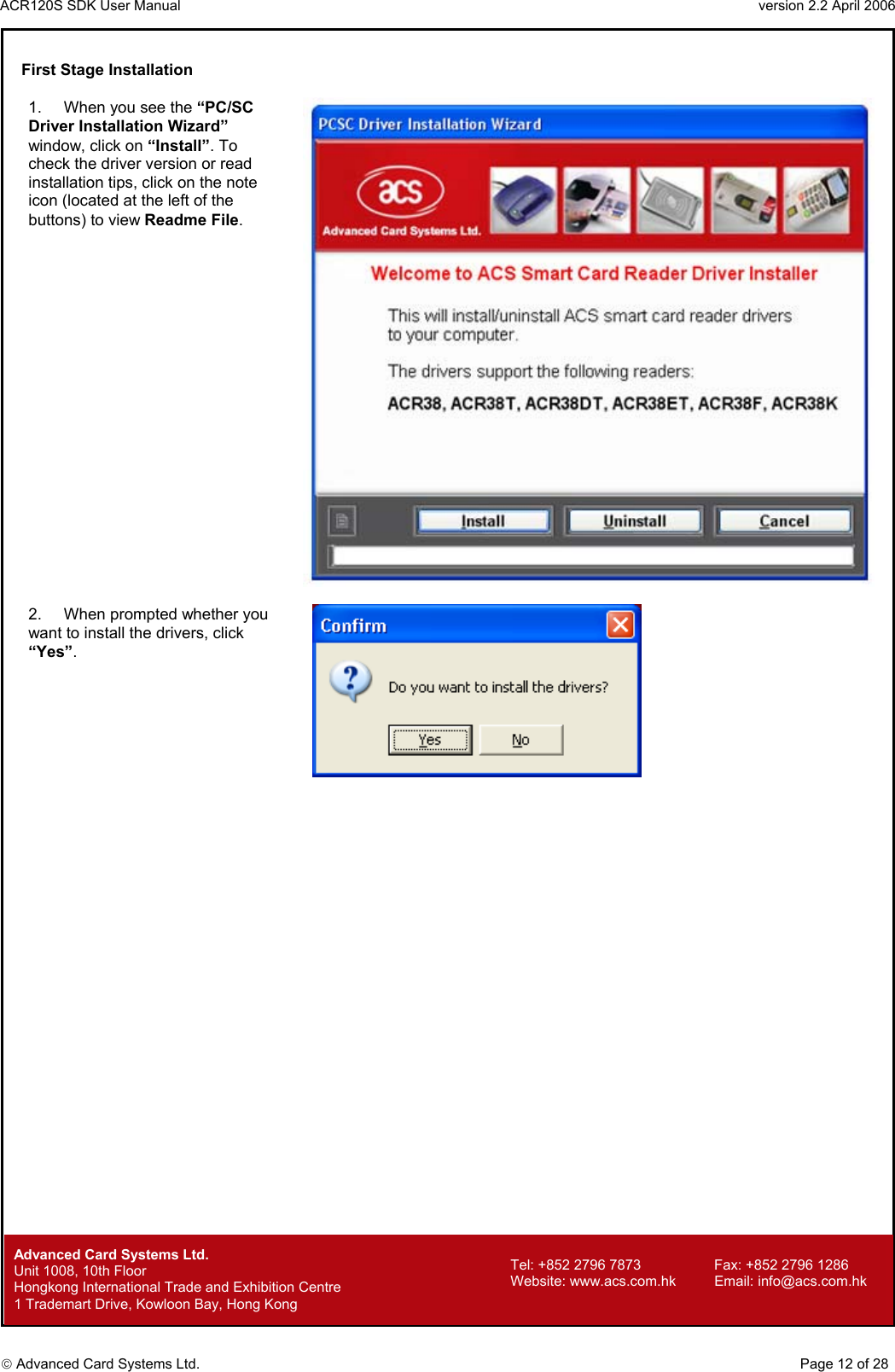 ACR120S SDK User Manual                                                                 version 2.2 April 2006  Advanced Card Systems Ltd. First Stage Installation  1.  When you see the “PC/SC Driver Installation Wizard” window, click on “Install”. To check the driver version or read installation tips, click on the note icon (located at the left of the buttons) to view Readme File.   2.  When prompted whether you want to install the drivers, click “Yes”.          Advanced Card Systems Ltd.     Page 12 of 28 Tel: +852 2796 7873     Fax: +852 2796 1286 Website: www.acs.com.hk     Email: info@acs.com.hk Unit 1008, 10th Floor  Hongkong International Trade and Exhibition Centre 1 Trademart Drive, Kowloon Bay, Hong Kong 