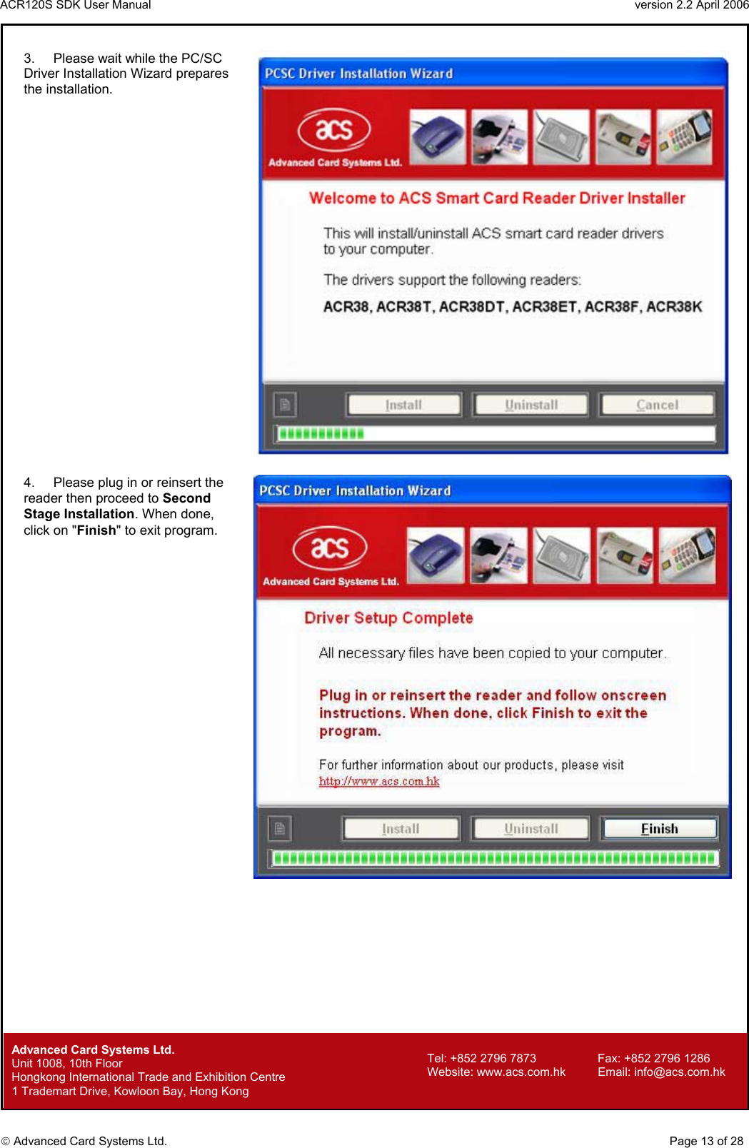 ACR120S SDK User Manual                                                                 version 2.2 April 2006  Advanced Card Systems Ltd. 3.  Please wait while the PC/SC Driver Installation Wizard prepares the installation.   4.  Please plug in or reinsert the reader then proceed to Second Stage Installation. When done, click on &quot;Finish&quot; to exit program.                Advanced Card Systems Ltd.     Page 13 of 28 Tel: +852 2796 7873     Fax: +852 2796 1286 Website: www.acs.com.hk     Email: info@acs.com.hk Unit 1008, 10th Floor  Hongkong International Trade and Exhibition Centre 1 Trademart Drive, Kowloon Bay, Hong Kong 