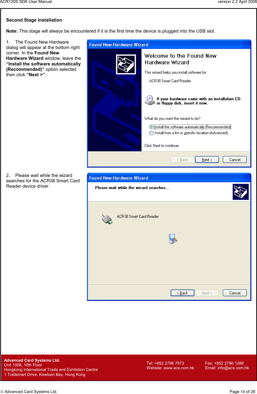 ACR120S SDK User Manual                                                                 version 2.2 April 2006  Advanced Card Systems Ltd. Second Stage Installation  Note: This stage will always be encountered if it is the first time the device is plugged into the USB slot.  1.  The Found New Hardware dialog will appear at the bottom right corner. In the Found New Hardware Wizard window, leave the “Install the software automatically (Recommended)” option selected then click “Next &gt;”.    2.  Please wait while the wizard searches for the ACR38 Smart Card Reader device driver.           Advanced Card Systems Ltd.     Page 14 of 28 Tel: +852 2796 7873     Fax: +852 2796 1286 Website: www.acs.com.hk     Email: info@acs.com.hk Unit 1008, 10th Floor  Hongkong International Trade and Exhibition Centre 1 Trademart Drive, Kowloon Bay, Hong Kong 