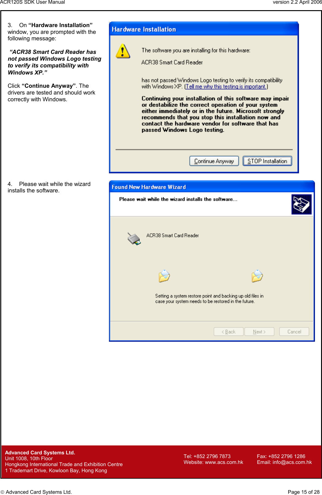 ACR120S SDK User Manual                                                                 version 2.2 April 2006  Advanced Card Systems Ltd. 3. On “Hardware Installation” window, you are prompted with the following message:   “ACR38 Smart Card Reader has not passed Windows Logo testing to verify its compatibility with Windows XP.”    Click “Continue Anyway”. The drivers are tested and should work correctly with Windows.   4.  Please wait while the wizard installs the software.          Advanced Card Systems Ltd.     Page 15 of 28 Tel: +852 2796 7873     Fax: +852 2796 1286 Website: www.acs.com.hk     Email: info@acs.com.hk Unit 1008, 10th Floor  Hongkong International Trade and Exhibition Centre 1 Trademart Drive, Kowloon Bay, Hong Kong 