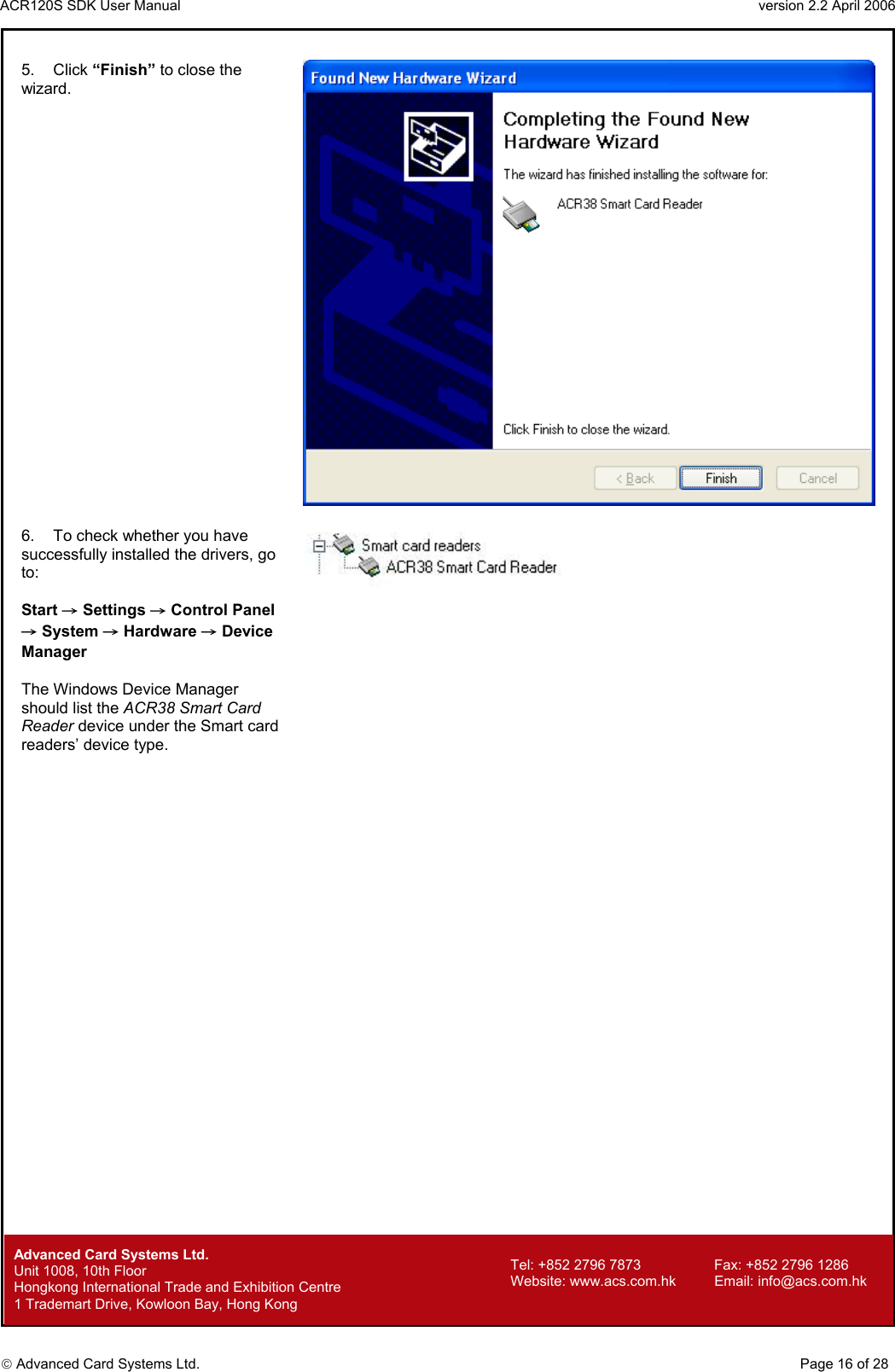 ACR120S SDK User Manual                                                                 version 2.2 April 2006  Advanced Card Systems Ltd. 5. Click “Finish” to close the wizard.   6.  To check whether you have successfully installed the drivers, go to:  Start → Settings → Control Panel → System → Hardware → Device Manager  The Windows Device Manager should list the ACR38 Smart Card Reader device under the Smart card readers’ device type.          Advanced Card Systems Ltd.     Page 16 of 28 Tel: +852 2796 7873     Fax: +852 2796 1286 Website: www.acs.com.hk     Email: info@acs.com.hk Unit 1008, 10th Floor  Hongkong International Trade and Exhibition Centre 1 Trademart Drive, Kowloon Bay, Hong Kong 