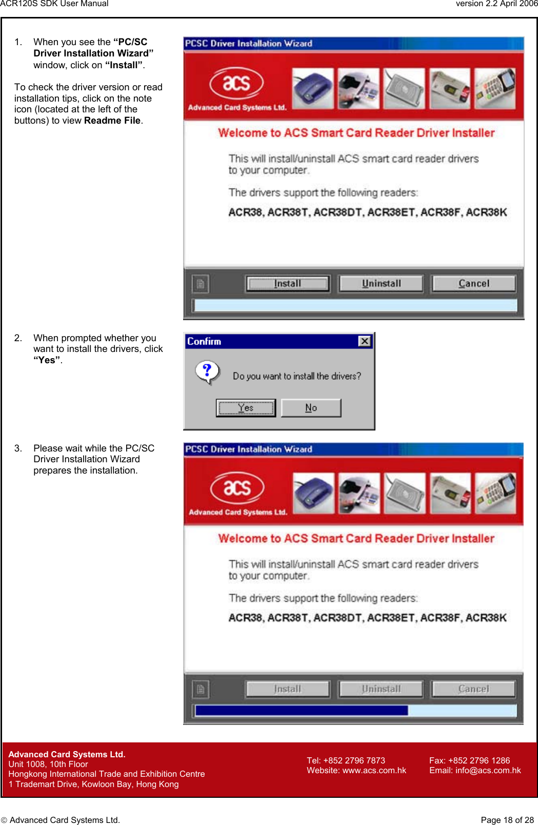 ACR120S SDK User Manual                                                                 version 2.2 April 2006  Advanced Card Systems Ltd. 1.  When you see the “PC/SC Driver Installation Wizard” window, click on “Install”.  To check the driver version or read installation tips, click on the note icon (located at the left of the buttons) to view Readme File.   2.  When prompted whether you want to install the drivers, click “Yes”.   3.  Please wait while the PC/SC Driver Installation Wizard prepares the installation.          Advanced Card Systems Ltd.     Page 18 of 28 Tel: +852 2796 7873     Fax: +852 2796 1286 Website: www.acs.com.hk     Email: info@acs.com.hk Unit 1008, 10th Floor  Hongkong International Trade and Exhibition Centre 1 Trademart Drive, Kowloon Bay, Hong Kong 