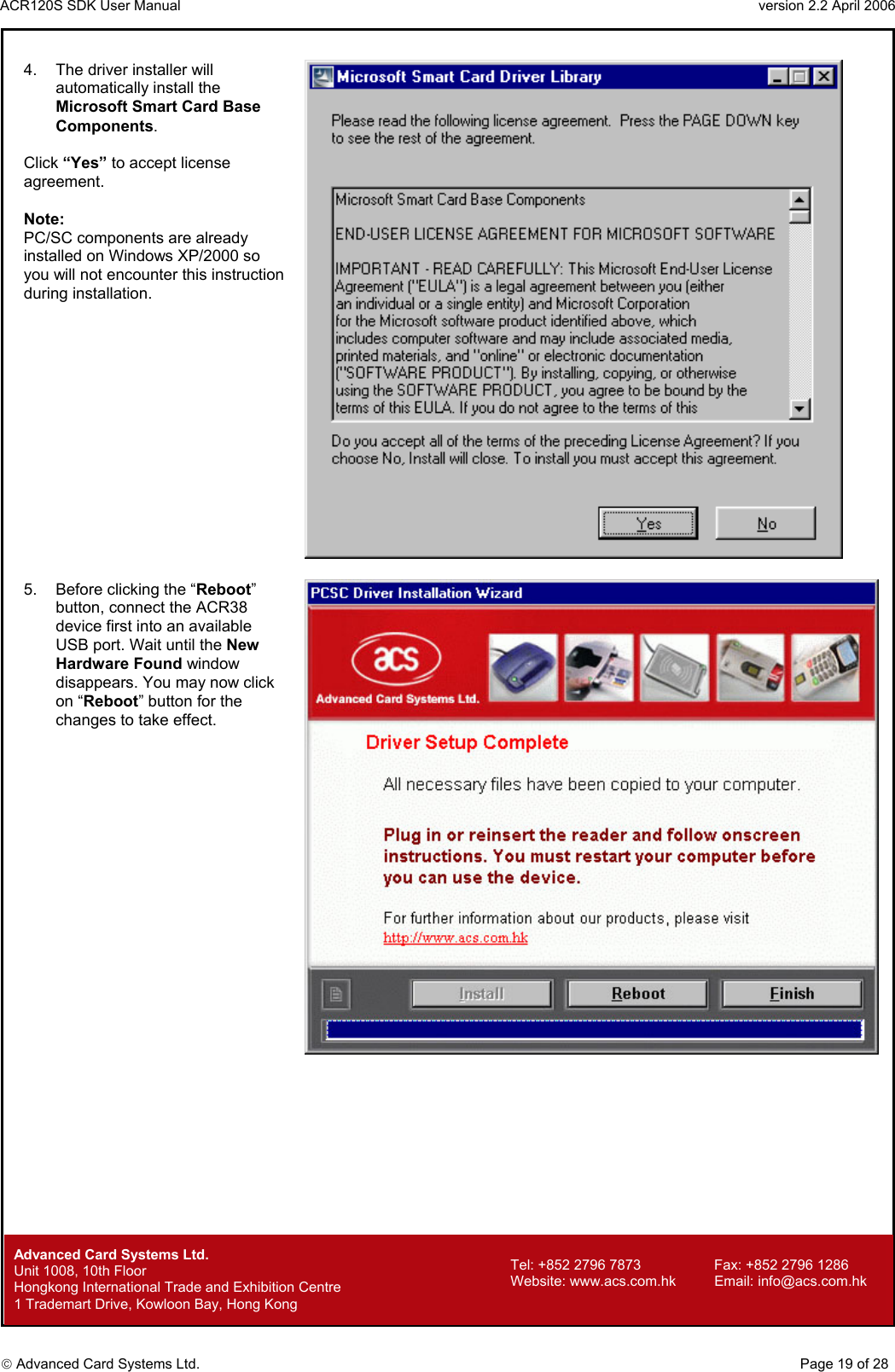 ACR120S SDK User Manual                                                                 version 2.2 April 2006  Advanced Card Systems Ltd. 4.  The driver installer will automatically install the Microsoft Smart Card Base Components.  Click “Yes” to accept license agreement.  Note: PC/SC components are already installed on Windows XP/2000 so you will not encounter this instruction during installation.   5.  Before clicking the “Reboot” button, connect the ACR38 device first into an available USB port. Wait until the New Hardware Found window disappears. You may now click on “Reboot” button for the changes to take effect.                Advanced Card Systems Ltd.     Page 19 of 28 Tel: +852 2796 7873     Fax: +852 2796 1286 Website: www.acs.com.hk     Email: info@acs.com.hk Unit 1008, 10th Floor  Hongkong International Trade and Exhibition Centre 1 Trademart Drive, Kowloon Bay, Hong Kong 