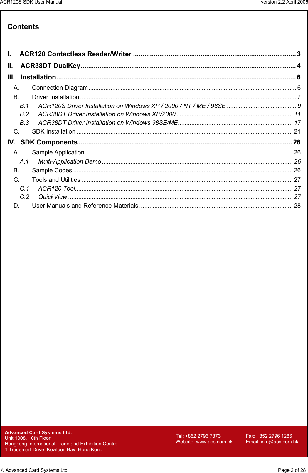 ACR120S SDK User Manual                                                                 version 2.2 April 2006  Advanced Card Systems Ltd.  Contents  I. ACR120 Contactless Reader/Writer ....................................................................................... 3 II. ACR38DT DualKey................................................................................................................... 4 III. Installation................................................................................................................................ 6 A. Connection Diagram........................................................................................................................... 6 B. Driver Installation ................................................................................................................................ 7 B.1 ACR120S Driver Installation on Windows XP / 2000 / NT / ME / 98SE ......................................... 9 B.2 ACR38DT Driver Installation on Windows XP/2000 ..................................................................... 11 B.3 ACR38DT Driver Installation on Windows 98SE/ME.................................................................... 17 C. SDK Installation ................................................................................................................................ 21 IV. SDK Components ..................................................................................................................26 A. Sample Application ........................................................................................................................... 26 A.1 Multi-Application Demo ................................................................................................................. 26 B. Sample Codes .................................................................................................................................. 26 C. Tools and Utilities ............................................................................................................................. 27 C.1 ACR120 Tool................................................................................................................................. 27 C.2 QuickView ..................................................................................................................................... 27 D. User Manuals and Reference Materials ........................................................................................... 28                             Advanced Card Systems Ltd.     Page 2 of 28 Tel: +852 2796 7873     Fax: +852 2796 1286 Website: www.acs.com.hk     Email: info@acs.com.hk Unit 1008, 10th Floor  Hongkong International Trade and Exhibition Centre 1 Trademart Drive, Kowloon Bay, Hong Kong 