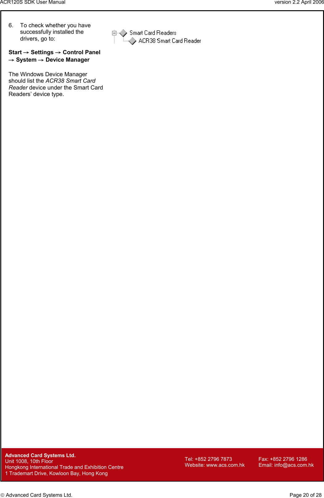 ACR120S SDK User Manual                                                                 version 2.2 April 2006  Advanced Card Systems Ltd. 6.  To check whether you have successfully installed the drivers, go to:  Start → Settings → Control Panel → System → Device Manager  The Windows Device Manager should list the ACR38 Smart Card Reader device under the Smart Card Readers’ device type.                                                                   Advanced Card Systems Ltd.     Page 20 of 28 Tel: +852 2796 7873     Fax: +852 2796 1286 Website: www.acs.com.hk     Email: info@acs.com.hk Unit 1008, 10th Floor  Hongkong International Trade and Exhibition Centre 1 Trademart Drive, Kowloon Bay, Hong Kong 