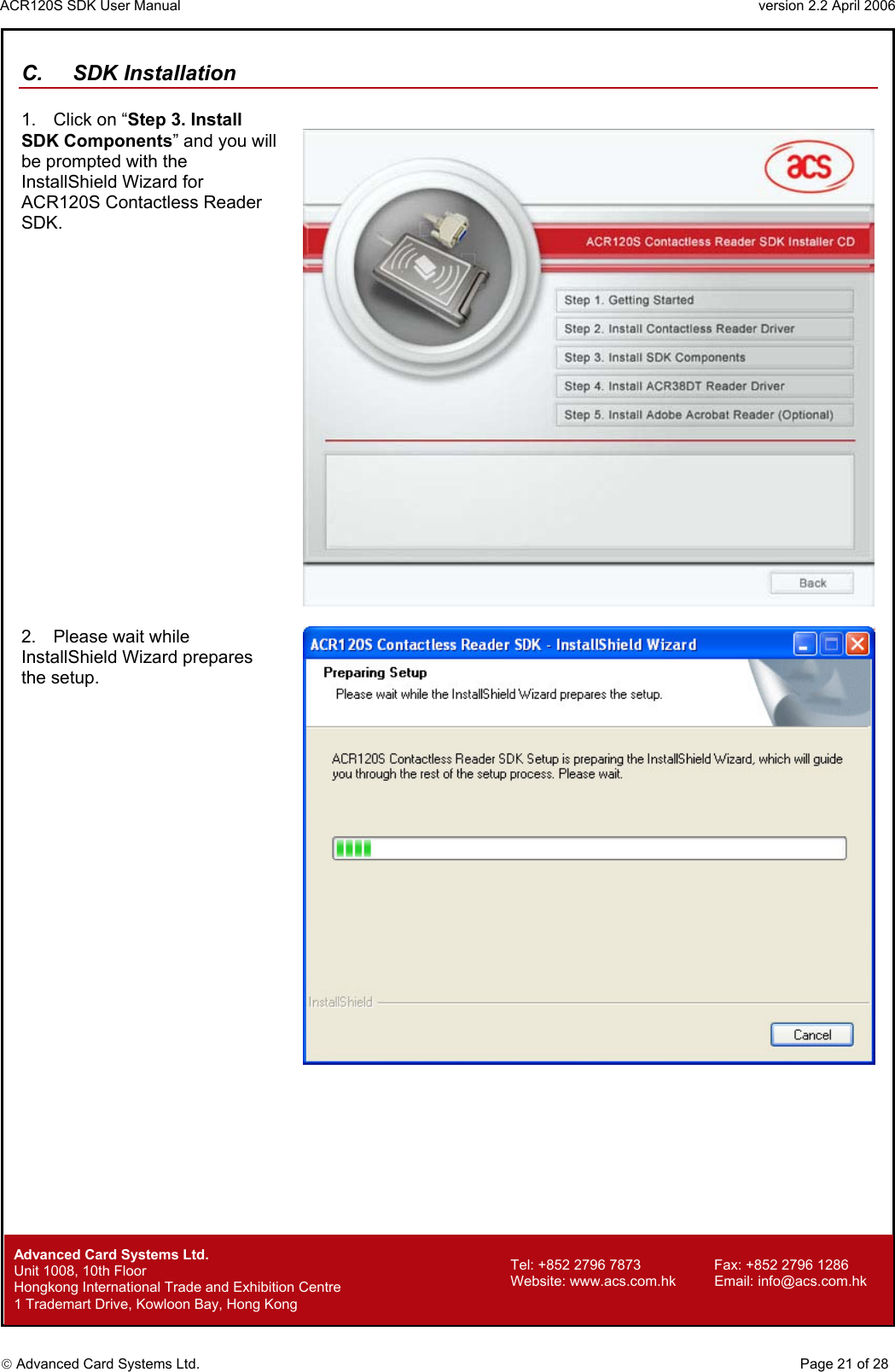 ACR120S SDK User Manual                                                                 version 2.2 April 2006  Advanced Card Systems Ltd. C. SDK Installation  1.  Click on “Step 3. Install SDK Components” and you will be prompted with the InstallShield Wizard for ACR120S Contactless Reader SDK.    2.  Please wait while InstallShield Wizard prepares the setup.          Advanced Card Systems Ltd.     Page 21 of 28 Tel: +852 2796 7873     Fax: +852 2796 1286 Website: www.acs.com.hk     Email: info@acs.com.hk Unit 1008, 10th Floor  Hongkong International Trade and Exhibition Centre 1 Trademart Drive, Kowloon Bay, Hong Kong 