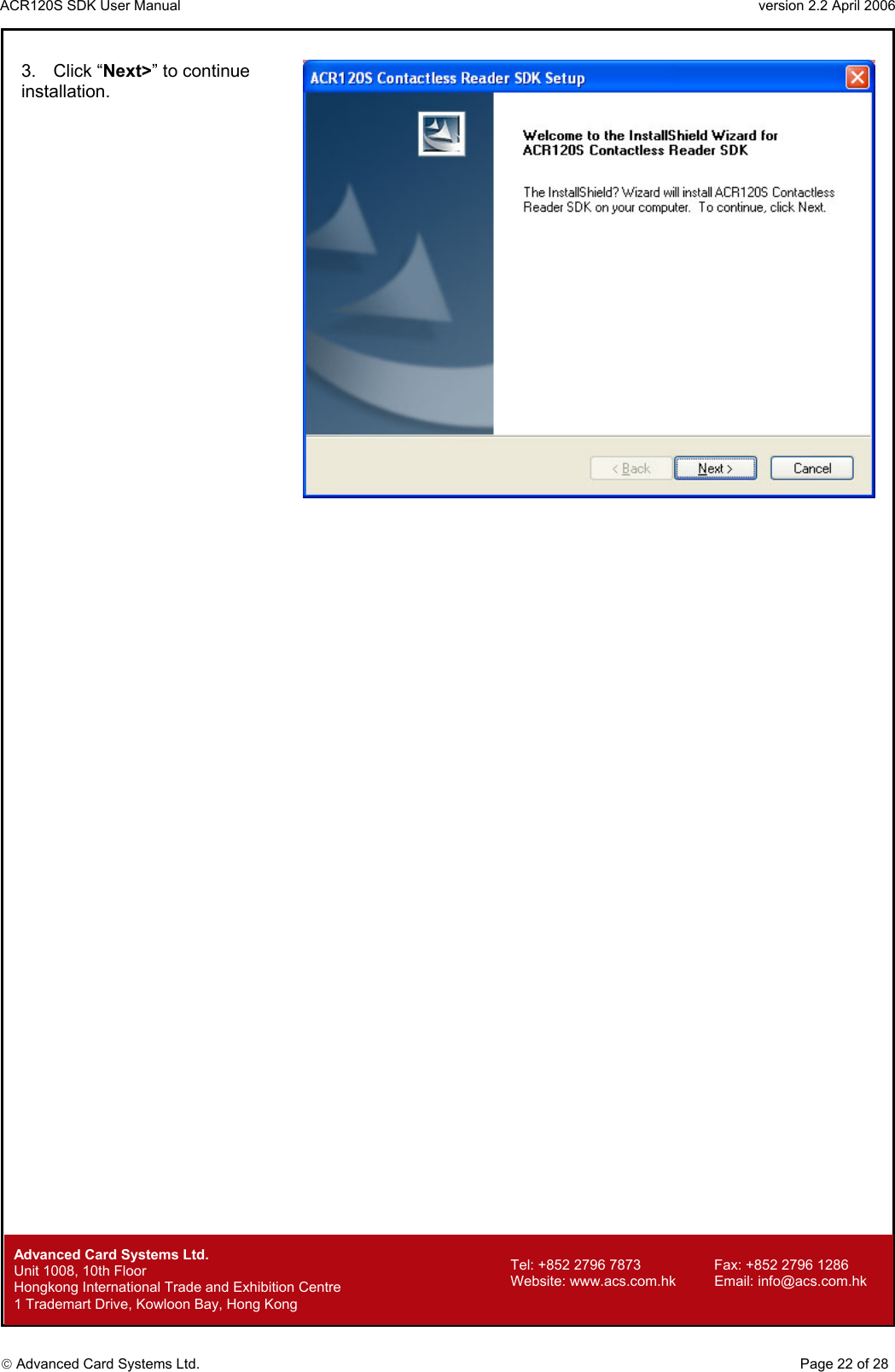 ACR120S SDK User Manual                                                                 version 2.2 April 2006  Advanced Card Systems Ltd. 3. Click “Next&gt;” to continue installation.          Advanced Card Systems Ltd.     Page 22 of 28 Tel: +852 2796 7873     Fax: +852 2796 1286 Website: www.acs.com.hk     Email: info@acs.com.hk Unit 1008, 10th Floor  Hongkong International Trade and Exhibition Centre 1 Trademart Drive, Kowloon Bay, Hong Kong 