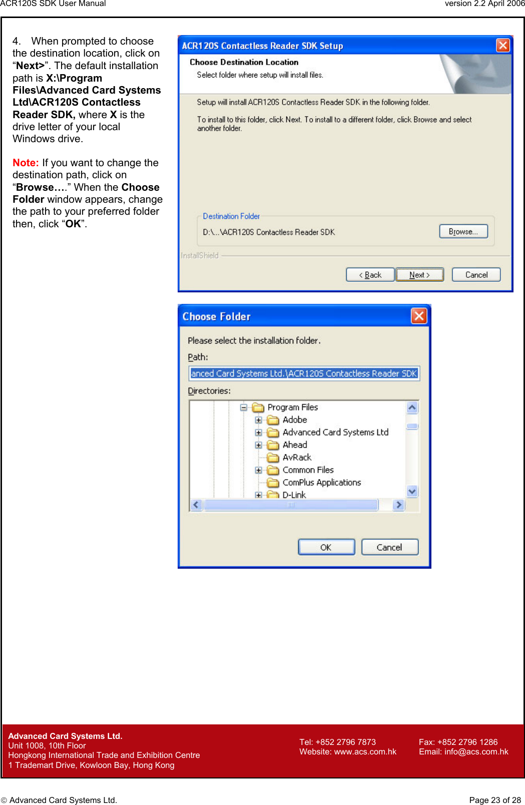 ACR120S SDK User Manual                                                                 version 2.2 April 2006  Advanced Card Systems Ltd. 4.  When prompted to choose the destination location, click on “Next&gt;”. The default installation path is X:\Program Files\Advanced Card Systems Ltd\ACR120S Contactless Reader SDK, where X is the drive letter of your local Windows drive.  Note: If you want to change the destination path, click on “Browse….” When the Choose Folder window appears, change the path to your preferred folder then, click “OK”.            Advanced Card Systems Ltd.     Page 23 of 28 Tel: +852 2796 7873     Fax: +852 2796 1286 Website: www.acs.com.hk     Email: info@acs.com.hk Unit 1008, 10th Floor  Hongkong International Trade and Exhibition Centre 1 Trademart Drive, Kowloon Bay, Hong Kong 