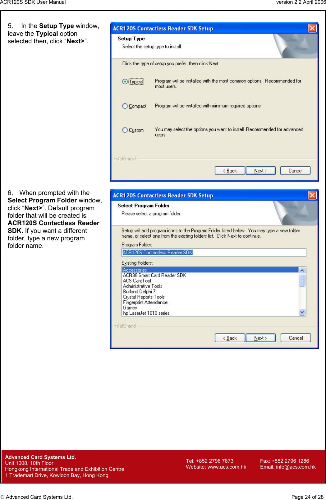 ACR120S SDK User Manual                                                                 version 2.2 April 2006  Advanced Card Systems Ltd. 5.   In the Setup Type window, leave the Typical option selected then, click “Next&gt;”.   6.  When prompted with the Select Program Folder window, click “Next&gt;”. Default program folder that will be created is ACR120S Contactless Reader SDK. If you want a different folder, type a new program folder name.          Advanced Card Systems Ltd.     Page 24 of 28 Tel: +852 2796 7873     Fax: +852 2796 1286 Website: www.acs.com.hk     Email: info@acs.com.hk Unit 1008, 10th Floor  Hongkong International Trade and Exhibition Centre 1 Trademart Drive, Kowloon Bay, Hong Kong 