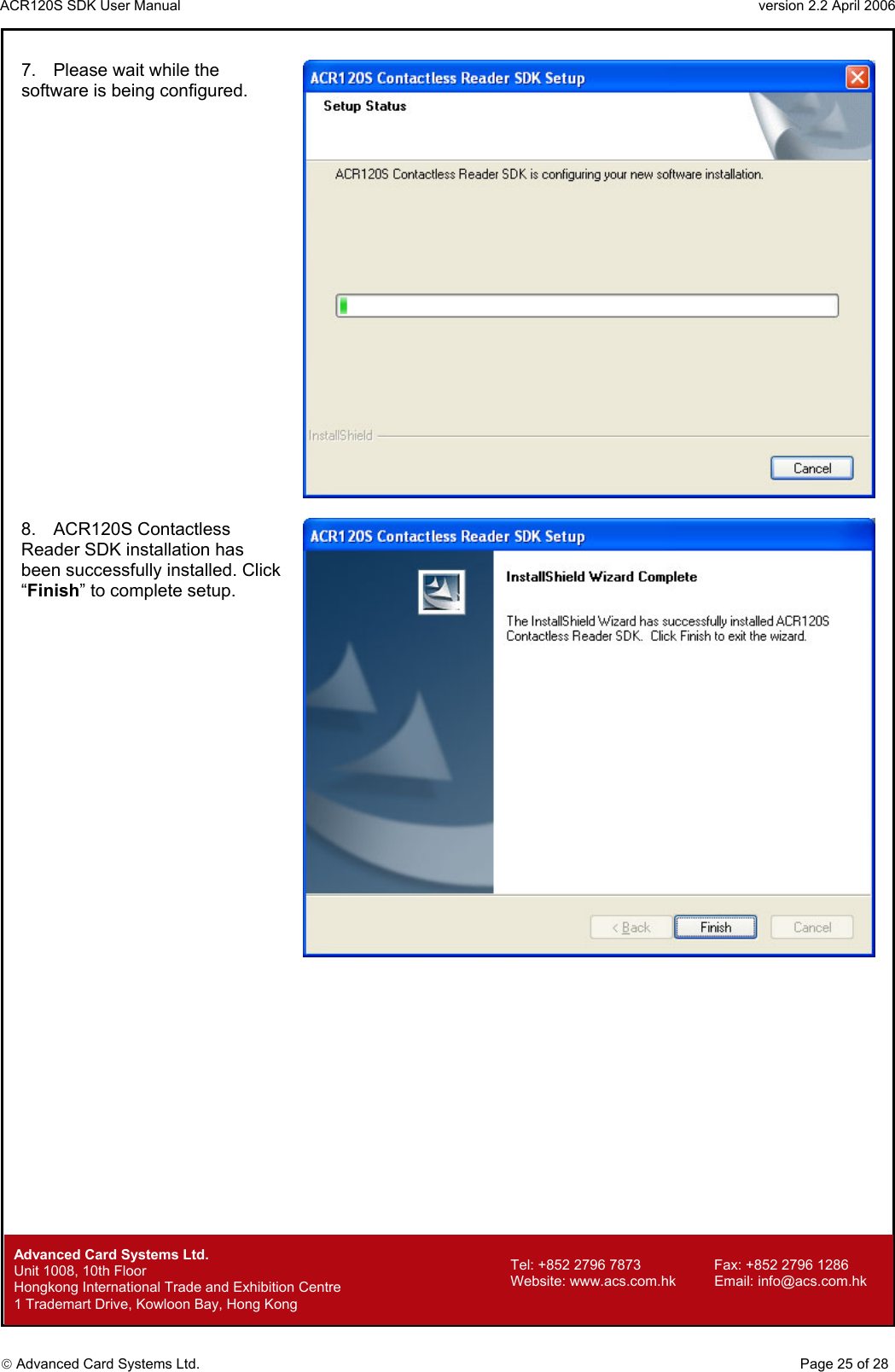 ACR120S SDK User Manual                                                                 version 2.2 April 2006  Advanced Card Systems Ltd. 7.  Please wait while the software is being configured.   8. ACR120S Contactless Reader SDK installation has been successfully installed. Click “Finish” to complete setup.          Advanced Card Systems Ltd.     Page 25 of 28 Tel: +852 2796 7873     Fax: +852 2796 1286 Website: www.acs.com.hk     Email: info@acs.com.hk Unit 1008, 10th Floor  Hongkong International Trade and Exhibition Centre 1 Trademart Drive, Kowloon Bay, Hong Kong 