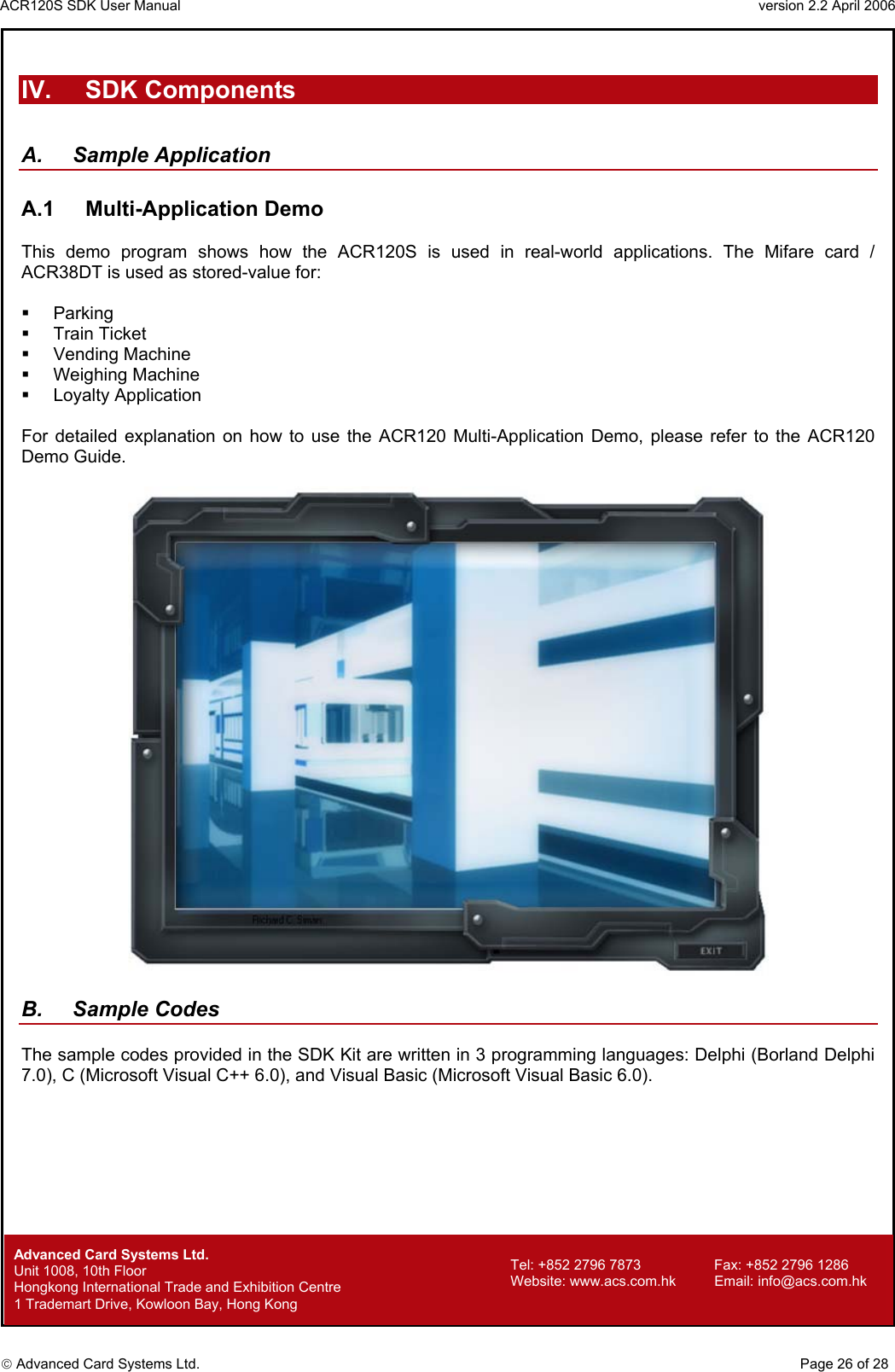 ACR120S SDK User Manual                                                                 version 2.2 April 2006  Advanced Card Systems Ltd.  IV. SDK Components  A. Sample Application  A.1 Multi-Application Demo  This demo program shows how the ACR120S is used in real-world applications. The Mifare card / ACR38DT is used as stored-value for:    Parking   Train Ticket   Vending Machine   Weighing Machine   Loyalty Application  For detailed explanation on how to use the ACR120 Multi-Application Demo, please refer to the ACR120 Demo Guide.    B. Sample Codes  The sample codes provided in the SDK Kit are written in 3 programming languages: Delphi (Borland Delphi 7.0), C (Microsoft Visual C++ 6.0), and Visual Basic (Microsoft Visual Basic 6.0).               Advanced Card Systems Ltd.     Page 26 of 28 Tel: +852 2796 7873     Fax: +852 2796 1286 Website: www.acs.com.hk     Email: info@acs.com.hk Unit 1008, 10th Floor  Hongkong International Trade and Exhibition Centre 1 Trademart Drive, Kowloon Bay, Hong Kong 