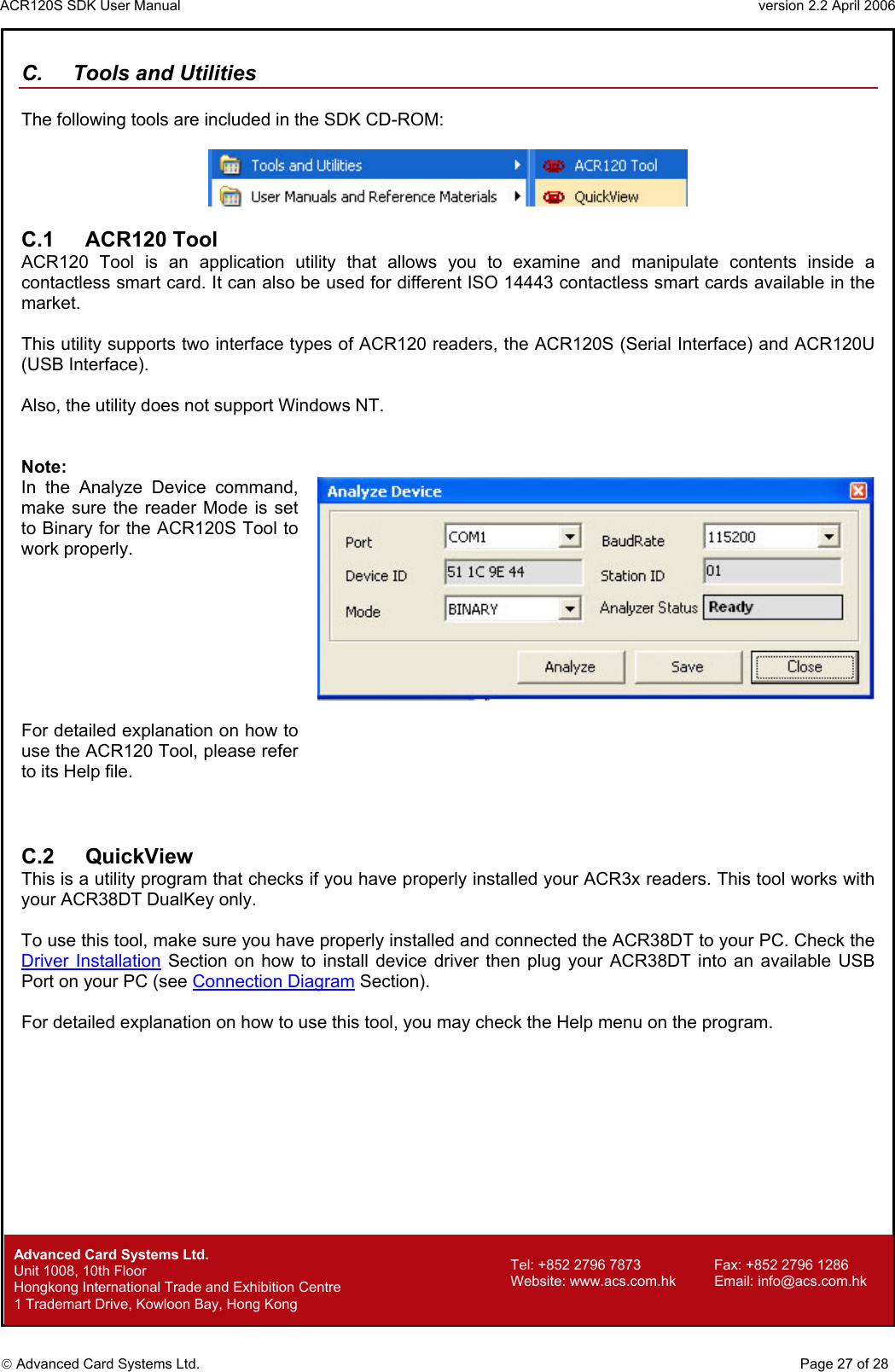 ACR120S SDK User Manual                                                                 version 2.2 April 2006  Advanced Card Systems Ltd. C.  Tools and Utilities  The following tools are included in the SDK CD-ROM:    C.1 ACR120 Tool ACR120 Tool is an application utility that allows you to examine and manipulate contents inside a contactless smart card. It can also be used for different ISO 14443 contactless smart cards available in the market.               This utility supports two interface types of ACR120 readers, the ACR120S (Serial Interface) and ACR120U (USB Interface).   Also, the utility does not support Windows NT.   Note:  In the Analyze Device command, make sure the reader Mode is set to Binary for the ACR120S Tool to work properly.  For detailed explanation on how to use the ACR120 Tool, please refer to its Help file.     C.2 QuickView This is a utility program that checks if you have properly installed your ACR3x readers. This tool works with your ACR38DT DualKey only.  To use this tool, make sure you have properly installed and connected the ACR38DT to your PC. Check the Driver Installation Section on how to install device driver then plug your ACR38DT into an available USB Port on your PC (see Connection Diagram Section).  For detailed explanation on how to use this tool, you may check the Help menu on the program.                  Advanced Card Systems Ltd.     Page 27 of 28 Tel: +852 2796 7873     Fax: +852 2796 1286 Website: www.acs.com.hk     Email: info@acs.com.hk Unit 1008, 10th Floor  Hongkong International Trade and Exhibition Centre 1 Trademart Drive, Kowloon Bay, Hong Kong 