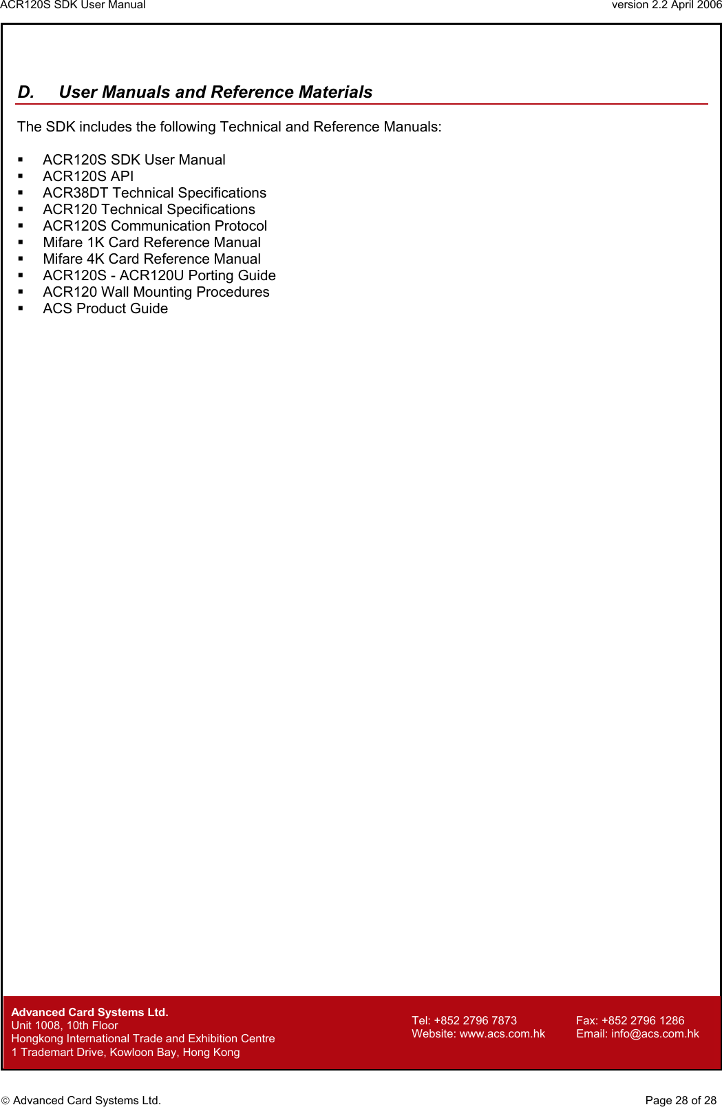 ACR120S SDK User Manual                                                                 version 2.2 April 2006  Advanced Card Systems Ltd.   D.  User Manuals and Reference Materials  The SDK includes the following Technical and Reference Manuals:    ACR120S SDK User Manual   ACR120S API    ACR38DT Technical Specifications   ACR120 Technical Specifications   ACR120S Communication Protocol   Mifare 1K Card Reference Manual   Mifare 4K Card Reference Manual   ACR120S - ACR120U Porting Guide   ACR120 Wall Mounting Procedures   ACS Product Guide        Advanced Card Systems Ltd.     Page 28 of 28 Tel: +852 2796 7873     Fax: +852 2796 1286 Website: www.acs.com.hk     Email: info@acs.com.hk Unit 1008, 10th Floor  Hongkong International Trade and Exhibition Centre 1 Trademart Drive, Kowloon Bay, Hong Kong 