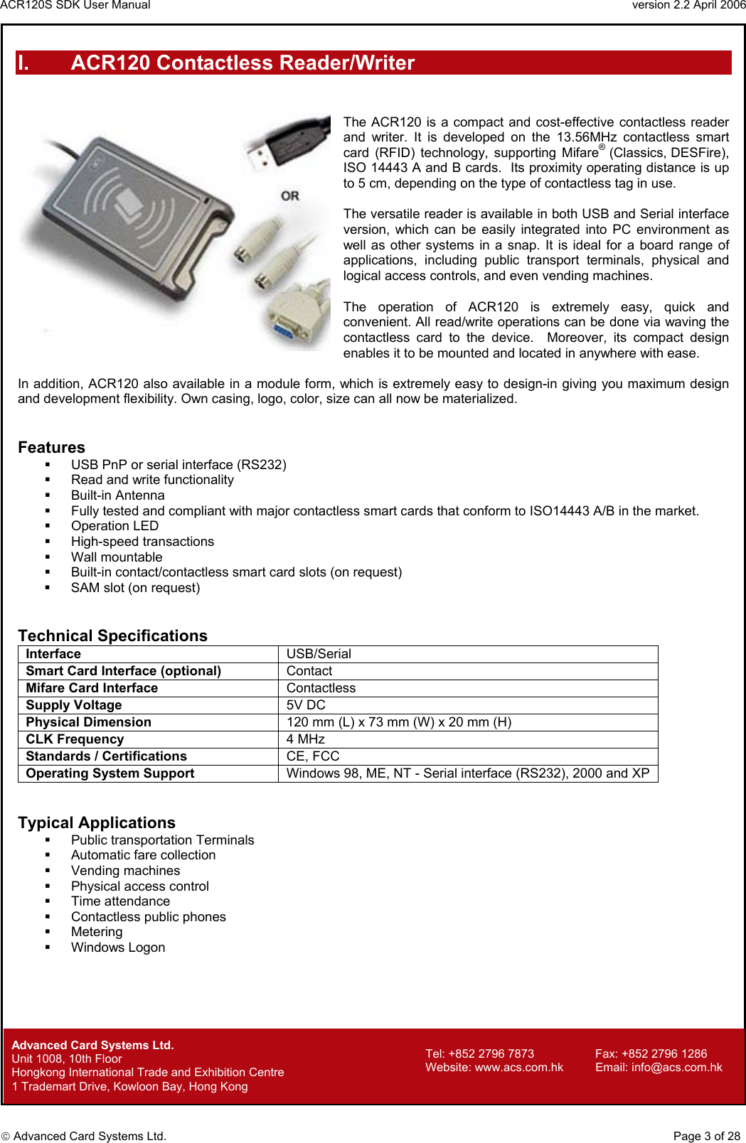 ACR120S SDK User Manual                                                                 version 2.2 April 2006  Advanced Card Systems Ltd. I.  ACR120 Contactless Reader/Writer   The ACR120 is a compact and cost-effective contactless reader and writer. It is developed on the 13.56MHz contactless smart card (RFID) technology, supporting Mifare®  (Classics, DESFire), ISO 14443 A and B cards.  Its proximity operating distance is up to 5 cm, depending on the type of contactless tag in use.    The versatile reader is available in both USB and Serial interface version, which can be easily integrated into PC environment as well as other systems in a snap. It is ideal for a board range of applications, including public transport terminals, physical and logical access controls, and even vending machines.   The operation of ACR120 is extremely easy, quick and convenient. All read/write operations can be done via waving the contactless card to the device.  Moreover, its compact design enables it to be mounted and located in anywhere with ease.  In addition, ACR120 also available in a module form, which is extremely easy to design-in giving you maximum design and development flexibility. Own casing, logo, color, size can all now be materialized.   Features   USB PnP or serial interface (RS232)    Read and write functionality    Built-in Antenna    Fully tested and compliant with major contactless smart cards that conform to ISO14443 A/B in the market.   Operation LED    High-speed transactions   Wall mountable    Built-in contact/contactless smart card slots (on request)     SAM slot (on request)   Technical Specifications Interface  USB/Serial Smart Card Interface (optional)  Contact Mifare Card Interface  Contactless Supply Voltage  5V DC Physical Dimension 120 mm (L) x 73 mm (W) x 20 mm (H) CLK Frequency  4 MHz  Standards / Certifications CE, FCC Operating System Support  Windows 98, ME, NT - Serial interface (RS232), 2000 and XP    Typical Applications   Public transportation Terminals   Automatic fare collection   Vending machines   Physical access control   Time attendance   Contactless public phones   Metering   Windows Logon                                  Advanced Card Systems Ltd.     Page 3 of 28 Tel: +852 2796 7873     Fax: +852 2796 1286 Website: www.acs.com.hk     Email: info@acs.com.hk Unit 1008, 10th Floor  Hongkong International Trade and Exhibition Centre 1 Trademart Drive, Kowloon Bay, Hong Kong 