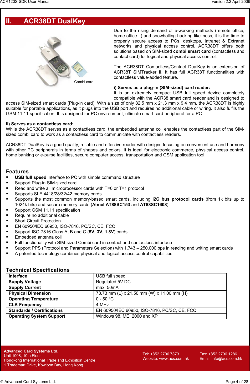 ACR120S SDK User Manual                                                                 version 2.2 April 2006  Advanced Card Systems Ltd. II. ACR38DT DualKey Due to the rising demand of e-working methods (remote office, home office...) and snowballing hacking likeliness, it is the time to properly secure access to PCs, desktops, Intranet &amp; Extranet networks and physical access control. ACR38DT offers both solutions based on SIM-sized combi smart card (contactless and contact card) for logical and physical access control.  The ACR38DT Contactless/Contact DualKey is an extension of ACR38T SIMTracker II. It has full ACR38T functionalities with contactless value-added feature.   i) Serves as a plug-in (SIM-sized) card reader: It is an extremely compact USB full speed device completely compatible with the ACR38 smart card reader and is designed to access SIM-sized smart cards (Plug-in card). With a size of only 82.5 mm x 21.3 mm x 9.4 mm, the ACR38DT is highly suitable for portable applications, as it plugs into the USB port and requires no additional cable or wiring. It also fulfils the GSM 11.11 specification. It is designed for PC environment, ultimate smart card peripheral for a PC.   Combi card  ii) Serves as a contactless card: While the ACR38DT serves as a contactless card, the embedded antenna coil enables the contactless part of the SIM-sized combi card to work as a contactless card to communicate with contactless readers.  ACR38DT DualKey is a good quality, reliable and effective reader with designs focusing on convenient use and harmony with other PC peripherals in terms of shapes and colors. It is ideal for electronic commerce, physical access control, home banking or e-purse facilities, secure computer access, transportation and GSM application tool.   Features   USB full speed interface to PC with simple command structure   Support Plug-in SIM-sized card   Read and write all microprocessor cards with T=0 or T=1 protocol   Supports SLE 4418/28/32/42 memory cards   Supports the most common memory-based smart cards, including I2C bus protocol cards (from 1k bits up to 1024k bits) and secure memory cards (Atmel AT88SC153 and AT88SC1608)    Support GSM 11.11 specification   Require no additional cable   Short Circuit Protection   EN 60950/IEC 60950, ISO-7816, PC/SC, CE, FCC    Support ISO-7816 Class A, B and C (5V, 3V, 1.8V) cards   Embedded antenna coil   Full functionality with SIM-sized Combi card in contact and contactless interface   Support PPS (Protocol and Parameters Selection) with 1,743 – 250,000 bps in reading and writing smart cards   A patented technology combines physical and logical access control capabilities   Technical Specifications Interface  USB full speed Supply Voltage  Regulated 5V DC Supply Current max. 50mA Physical Dimension  78.73 mm (L) x 21.50 mm (W) x 11.00 mm (H) Operating Temperature  0 - 50 °C CLK Frequency  4 MHz  Standards / Certifications EN 60950/IEC 60950, ISO-7816, PC/SC, CE, FCC Operating System Support  Windows 98, ME, 2000 and XP              Advanced Card Systems Ltd.     Page 4 of 28 Tel: +852 2796 7873     Fax: +852 2796 1286 Website: www.acs.com.hk     Email: info@acs.com.hk Unit 1008, 10th Floor  Hongkong International Trade and Exhibition Centre 1 Trademart Drive, Kowloon Bay, Hong Kong 