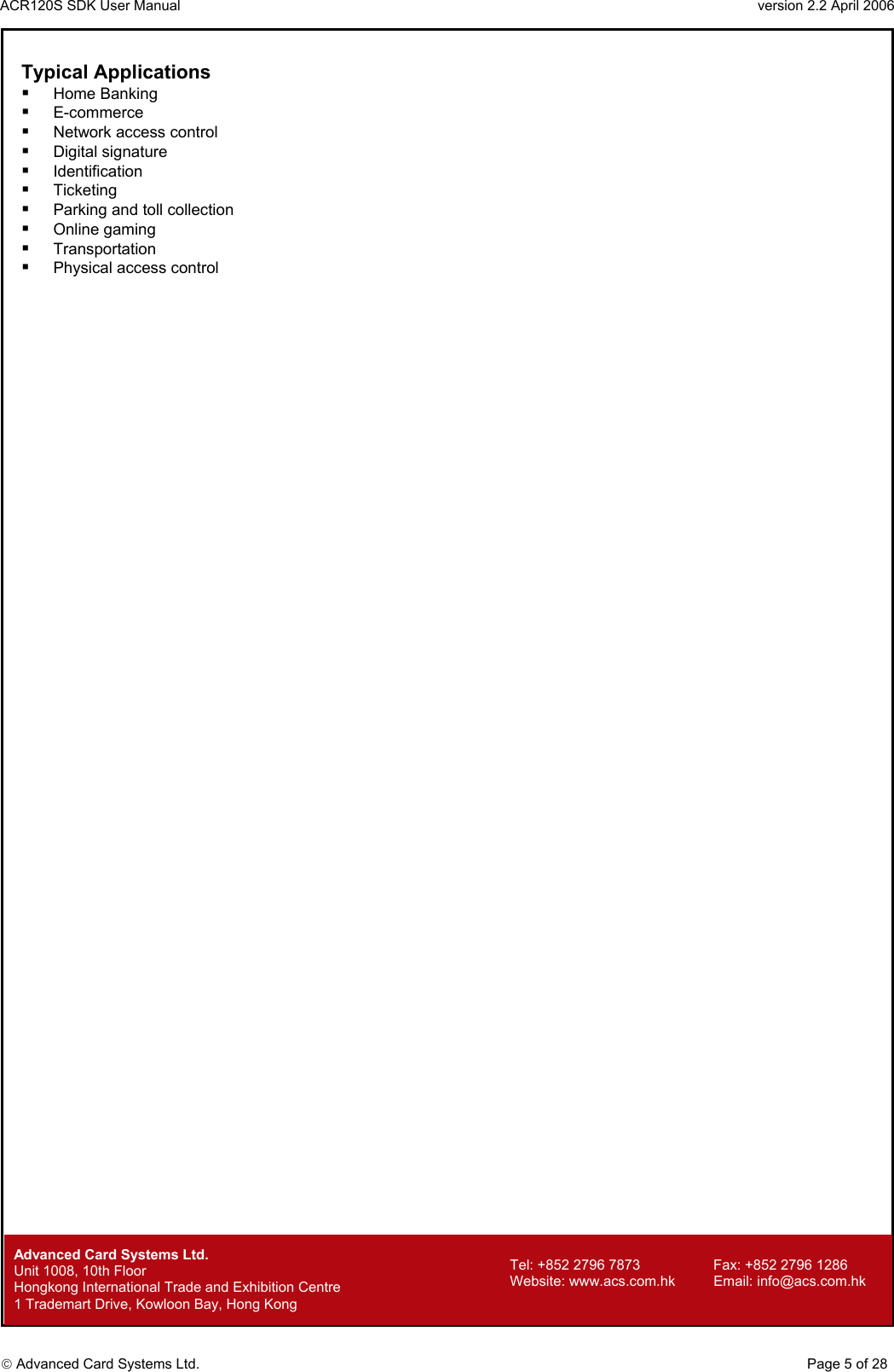 ACR120S SDK User Manual                                                                 version 2.2 April 2006  Advanced Card Systems Ltd. Typical Applications   Home Banking    E-commerce    Network access control    Digital signature    Identification    Ticketing    Parking and toll collection    Online gaming    Transportation    Physical access control          Advanced Card Systems Ltd.     Page 5 of 28 Tel: +852 2796 7873     Fax: +852 2796 1286 Website: www.acs.com.hk     Email: info@acs.com.hk Unit 1008, 10th Floor  Hongkong International Trade and Exhibition Centre 1 Trademart Drive, Kowloon Bay, Hong Kong 
