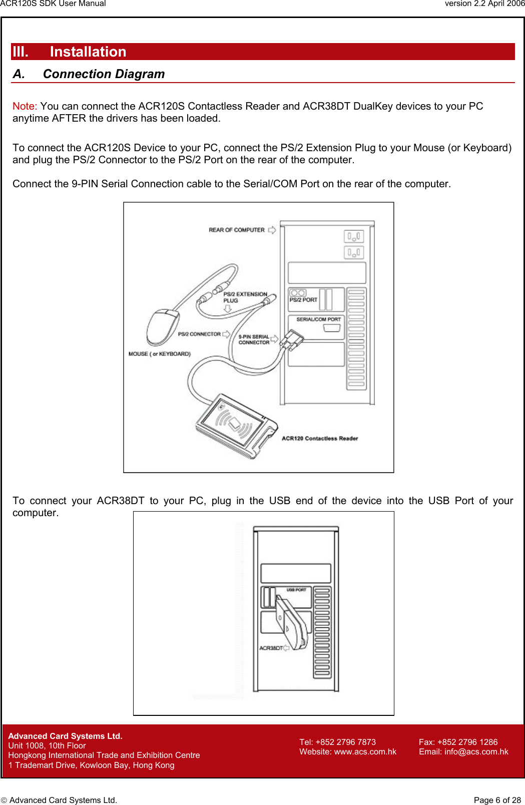 ACR120S SDK User Manual                                                                 version 2.2 April 2006  Advanced Card Systems Ltd.   III. Installation A. Connection Diagram  Note: You can connect the ACR120S Contactless Reader and ACR38DT DualKey devices to your PC anytime AFTER the drivers has been loaded.  To connect the ACR120S Device to your PC, connect the PS/2 Extension Plug to your Mouse (or Keyboard) and plug the PS/2 Connector to the PS/2 Port on the rear of the computer.  Connect the 9-PIN Serial Connection cable to the Serial/COM Port on the rear of the computer.       To connect your ACR38DT to your PC, plug in the USB end of the device into the USB Port of your computer.                             Advanced Card Systems Ltd.     Page 6 of 28 Tel: +852 2796 7873     Fax: +852 2796 1286 Website: www.acs.com.hk     Email: info@acs.com.hk Unit 1008, 10th Floor  Hongkong International Trade and Exhibition Centre 1 Trademart Drive, Kowloon Bay, Hong Kong 