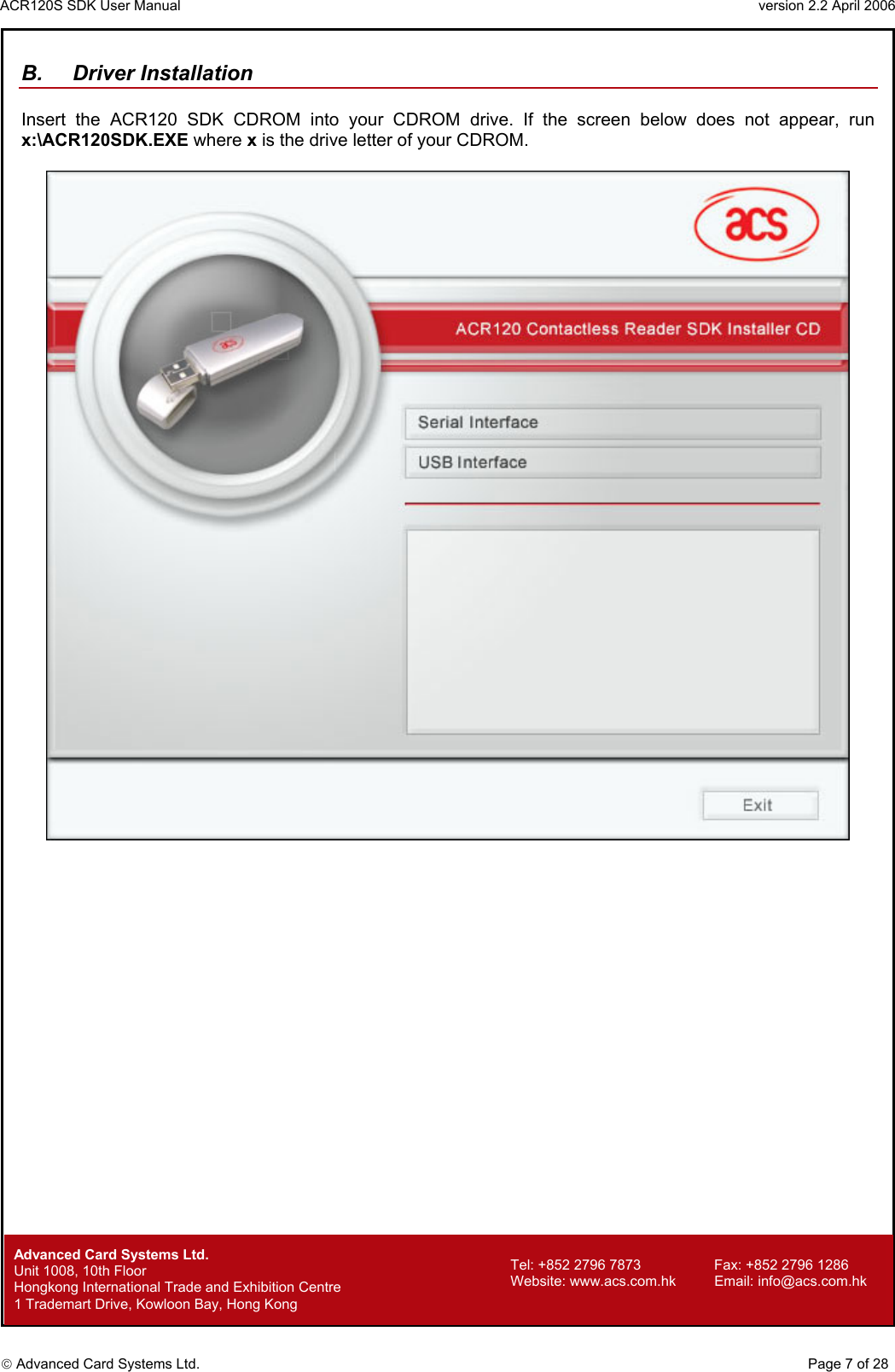 ACR120S SDK User Manual                                                                 version 2.2 April 2006  Advanced Card Systems Ltd. B. Driver Installation  Insert the ACR120 SDK CDROM into your CDROM drive. If the screen below does not appear, run x:\ACR120SDK.EXE where x is the drive letter of your CDROM.                             Advanced Card Systems Ltd.     Page 7 of 28 Tel: +852 2796 7873     Fax: +852 2796 1286 Website: www.acs.com.hk     Email: info@acs.com.hk Unit 1008, 10th Floor  Hongkong International Trade and Exhibition Centre 1 Trademart Drive, Kowloon Bay, Hong Kong 