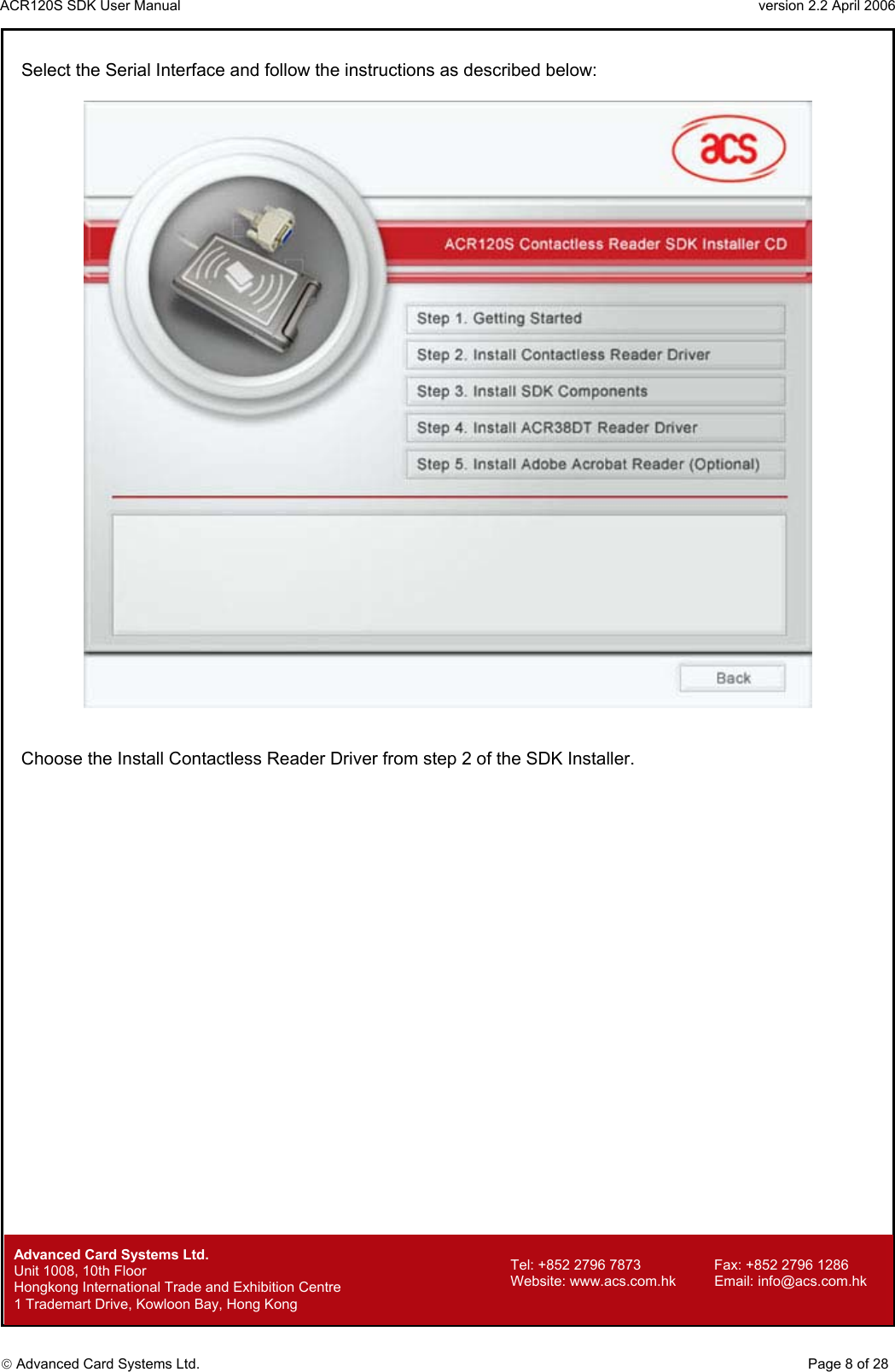 ACR120S SDK User Manual                                                                 version 2.2 April 2006  Advanced Card Systems Ltd. Select the Serial Interface and follow the instructions as described below:     Choose the Install Contactless Reader Driver from step 2 of the SDK Installer.                               Advanced Card Systems Ltd.     Page 8 of 28 Tel: +852 2796 7873     Fax: +852 2796 1286 Website: www.acs.com.hk     Email: info@acs.com.hk Unit 1008, 10th Floor  Hongkong International Trade and Exhibition Centre 1 Trademart Drive, Kowloon Bay, Hong Kong 