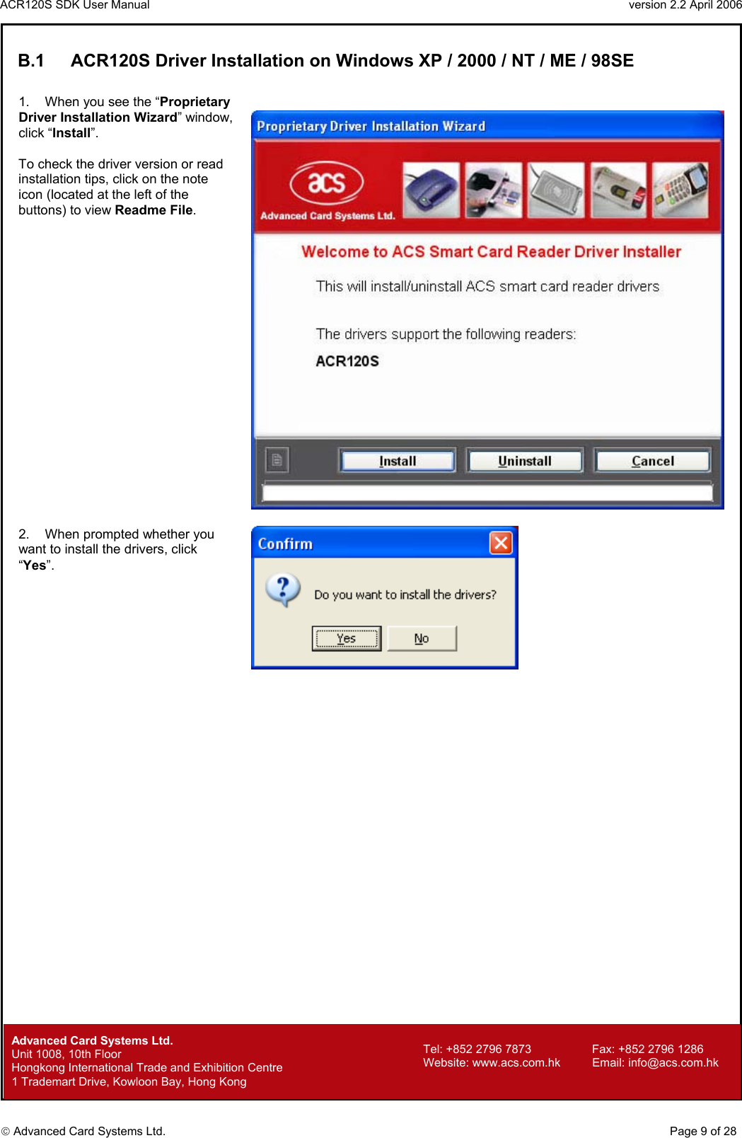 ACR120S SDK User Manual                                                                 version 2.2 April 2006  Advanced Card Systems Ltd. B.1  ACR120S Driver Installation on Windows XP / 2000 / NT / ME / 98SE  1.  When you see the “Proprietary Driver Installation Wizard” window, click “Install”.  To check the driver version or read installation tips, click on the note icon (located at the left of the buttons) to view Readme File.    2.  When prompted whether you want to install the drivers, click “Yes”.          Advanced Card Systems Ltd.     Page 9 of 28 Tel: +852 2796 7873     Fax: +852 2796 1286 Website: www.acs.com.hk     Email: info@acs.com.hk Unit 1008, 10th Floor  Hongkong International Trade and Exhibition Centre 1 Trademart Drive, Kowloon Bay, Hong Kong 