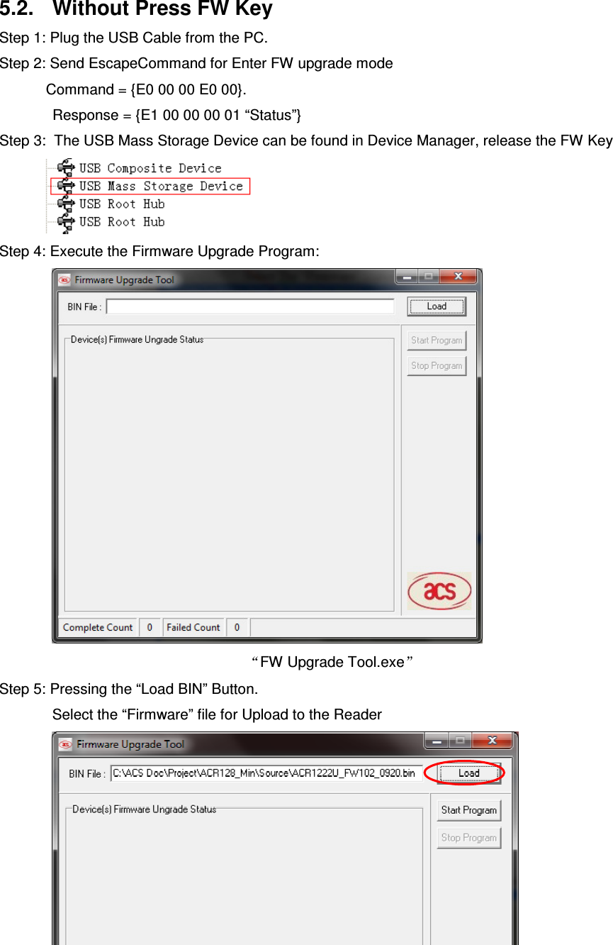   ACR122L-USB-ACS5.2.  Without Press FW Key Step 1: Plug the USB Cable from the PC. Step 2: Send EscapeCommand for Enter FW upgrade mode       Command = {E0 00 00 E0 00}.  Response = {E1 00 00 00 01 “Status”} Step 3:  The USB Mass Storage Device can be found in Device Manager, release the FW Key            Step 4: Execute the Firmware Upgrade Program:  FW Upgrade Tool.exe  Step 5: Pressing the “Load BIN” Button. Select the “Firmware” file for Upload to the Reader    