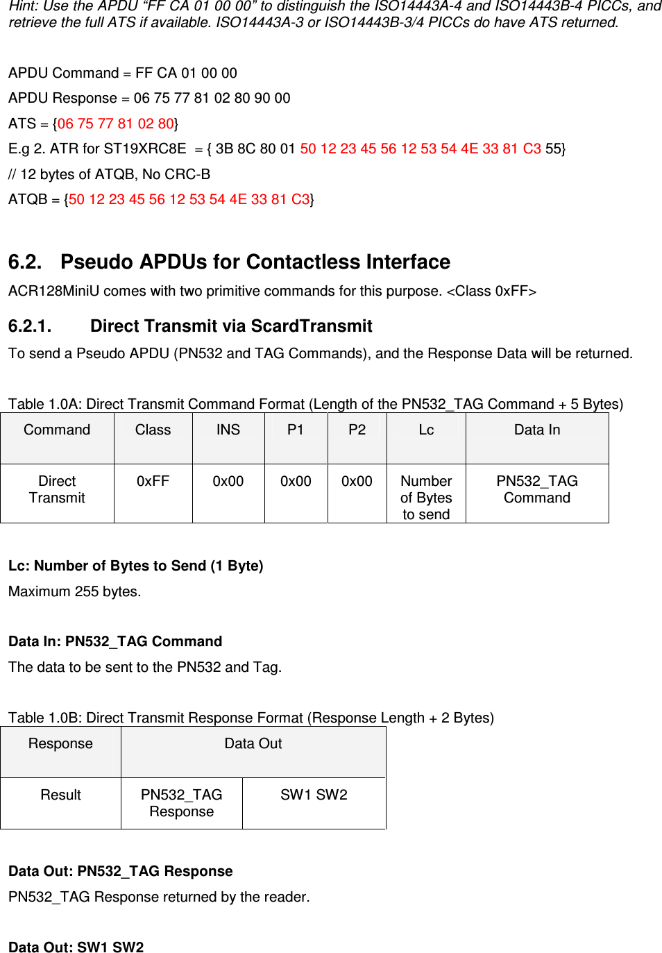   ACR122L-USB-ACS Hint: Use the APDU “FF CA 01 00 00” to distinguish the ISO14443A-4 and ISO14443B-4 PICCs, and retrieve the full ATS if available. ISO14443A-3 or ISO14443B-3/4 PICCs do have ATS returned.  APDU Command = FF CA 01 00 00 APDU Response = 06 75 77 81 02 80 90 00 ATS = {06 75 77 81 02 80} E.g 2. ATR for ST19XRC8E  = { 3B 8C 80 01 50 12 23 45 56 12 53 54 4E 33 81 C3 55}  // 12 bytes of ATQB, No CRC-B ATQB = {50 12 23 45 56 12 53 54 4E 33 81 C3}  6.2.  Pseudo APDUs for Contactless Interface ACR128MiniU comes with two primitive commands for this purpose. &lt;Class 0xFF&gt; 6.2.1.  Direct Transmit via ScardTransmit To send a Pseudo APDU (PN532 and TAG Commands), and the Response Data will be returned.   Table 1.0A: Direct Transmit Command Format (Length of the PN532_TAG Command + 5 Bytes) Command  Class  INS  P1  P2  Lc  Data In Direct Transmit 0xFF  0x00  0x00  0x00  Number of Bytes to send PN532_TAG Command  Lc: Number of Bytes to Send (1 Byte) Maximum 255 bytes.  Data In: PN532_TAG Command The data to be sent to the PN532 and Tag.  Table 1.0B: Direct Transmit Response Format (Response Length + 2 Bytes) Response  Data Out Result  PN532_TAG Response SW1 SW2  Data Out: PN532_TAG Response PN532_TAG Response returned by the reader.  Data Out: SW1 SW2 