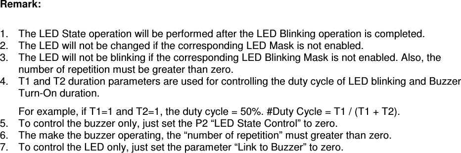   ACR122L-USB-ACS Remark:  1.  The LED State operation will be performed after the LED Blinking operation is completed. 2.  The LED will not be changed if the corresponding LED Mask is not enabled. 3.  The LED will not be blinking if the corresponding LED Blinking Mask is not enabled. Also, the number of repetition must be greater than zero. 4.  T1 and T2 duration parameters are used for controlling the duty cycle of LED blinking and Buzzer Turn-On duration.    For example, if T1=1 and T2=1, the duty cycle = 50%. #Duty Cycle = T1 / (T1 + T2). 5.  To control the buzzer only, just set the P2 “LED State Control” to zero. 6.  The make the buzzer operating, the “number of repetition” must greater than zero. 7.  To control the LED only, just set the parameter “Link to Buzzer” to zero. 