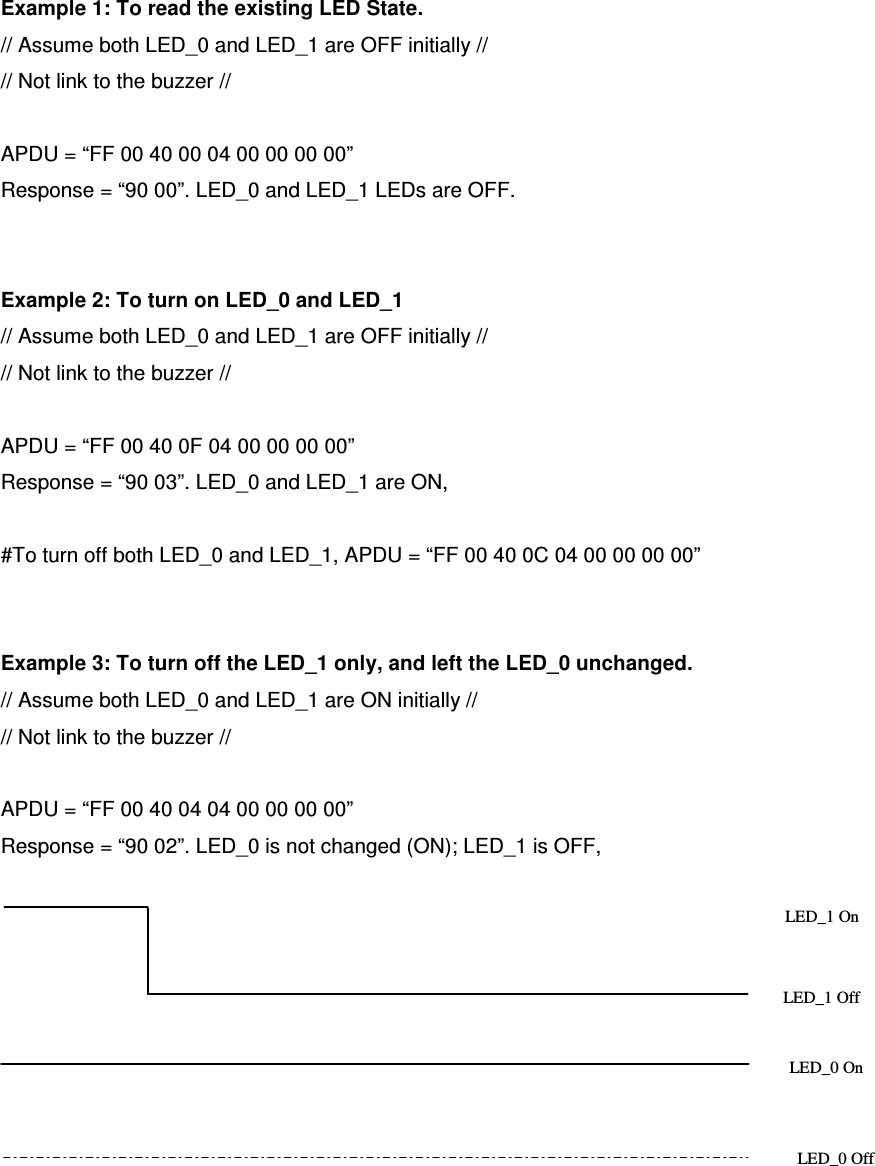   ACR122L-USB-ACSExample 1: To read the existing LED State. // Assume both LED_0 and LED_1 are OFF initially // // Not link to the buzzer //  APDU = “FF 00 40 00 04 00 00 00 00” Response = “90 00”. LED_0 and LED_1 LEDs are OFF.   Example 2: To turn on LED_0 and LED_1 // Assume both LED_0 and LED_1 are OFF initially // // Not link to the buzzer //  APDU = “FF 00 40 0F 04 00 00 00 00”   Response = “90 03”. LED_0 and LED_1 are ON,  #To turn off both LED_0 and LED_1, APDU = “FF 00 40 0C 04 00 00 00 00”   Example 3: To turn off the LED_1 only, and left the LED_0 unchanged. // Assume both LED_0 and LED_1 are ON initially // // Not link to the buzzer //  APDU = “FF 00 40 04 04 00 00 00 00”   Response = “90 02”. LED_0 is not changed (ON); LED_1 is OFF,   LED_1 On LED_1 Off LED_0 On LED_0 Off 