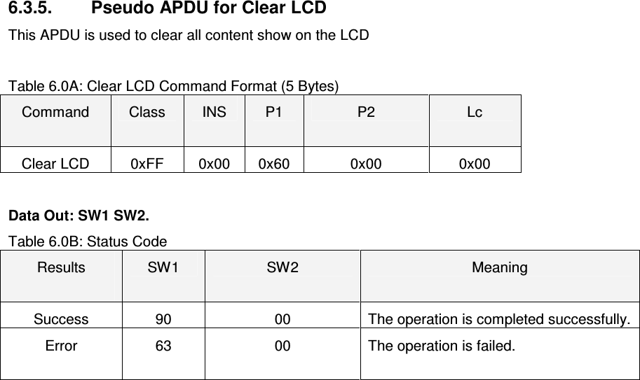   ACR122L-USB-ACS6.3.5.  Pseudo APDU for Clear LCD This APDU is used to clear all content show on the LCD  Table 6.0A: Clear LCD Command Format (5 Bytes) Command  Class  INS  P1  P2  Lc Clear LCD  0xFF  0x00  0x60  0x00  0x00  Data Out: SW1 SW2. Table 6.0B: Status Code Results  SW1  SW2  Meaning Success  90  00  The operation is completed successfully. Error  63  00  The operation is failed.   