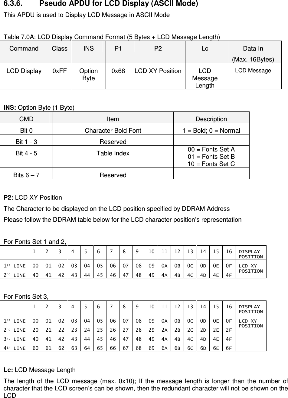   ACR122L-USB-ACS 6.3.6.  Pseudo APDU for LCD Display (ASCII Mode) This APDU is used to Display LCD Message in ASCII Mode  Table 7.0A: LCD Display Command Format (5 Bytes + LCD Message Length) Command  Class  INS  P1  P2  Lc  Data In (Max. 16Bytes) LCD Display  0xFF  Option Byte 0x68  LCD XY Position LCD Message Length LCD Message  INS: Option Byte (1 Byte) CMD  Item  Description Bit 0  Character Bold Font  1 = Bold; 0 = Normal Bit 1 - 3  Reserved   Bit 4 - 5  Table Index  00 = Fonts Set A 01 = Fonts Set B 10 = Fonts Set C Bits 6 – 7  Reserved    P2: LCD XY Position The Character to be displayed on the LCD position specified by DDRAM Address Please follow the DDRAM table below for the LCD character position’s representation  For Fonts Set 1 and 2,   1  2  3  4  5  6  7  8  9  10  11  12  13  14  15  16  DISPLAY POSITION 1st LINE  00  01  02  03  04  05  06  07  08  09  0A  0B  0C  0D  0E  0F 2nd LINE  40  41  42  43  44  45  46  47  48  49  4A  4B  4C  4D  4E  4F LCD XY  POSITION  For Fonts Set 3,   1  2  3  4  5  6  7  8  9  10  11  12  13  14  15  16  DISPLAY POSITION 1st LINE  00  01  02  03  04  05  06  07  08  09  0A  0B  0C  0D  0E  0F 2nd LINE  20  21  22  23  24  25  26  27  28  29  2A  2B  2C  2D  2E  2F 3rd LINE  40  41  42  43  44  45  46  47  48  49  4A  4B  4C  4D  4E  4F 4th LINE  60  61  62  63  64  65  66  67  68  69  6A  6B  6C  6D  6E  6F LCD XY  POSITION  Lc: LCD Message Length The  length  of  the  LCD  message  (max.  0x10);  If  the  message  length  is  longer  than  the  number  of character that the LCD screen’s can be shown, then the redundant character will not be shown on the LCD  