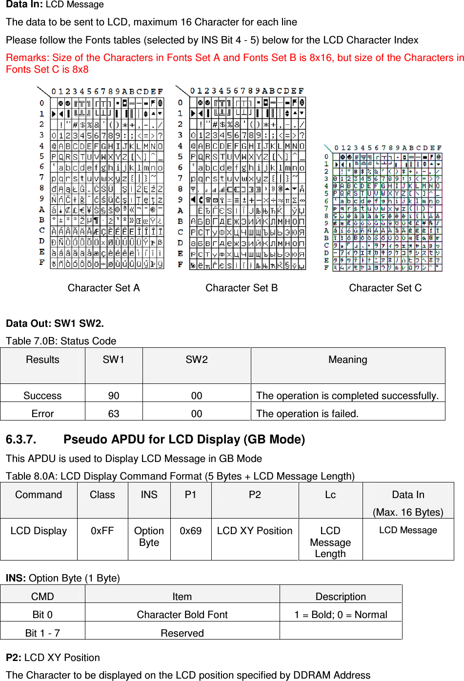   ACR122L-USB-ACSData In: LCD Message The data to be sent to LCD, maximum 16 Character for each line Please follow the Fonts tables (selected by INS Bit 4 - 5) below for the LCD Character Index Remarks: Size of the Characters in Fonts Set A and Fonts Set B is 8x16, but size of the Characters in Fonts Set C is 8x8           Character Set A          Character Set B         Character Set C  Data Out: SW1 SW2. Table 7.0B: Status Code Results  SW1  SW2  Meaning Success  90  00  The operation is completed successfully. Error  63  00  The operation is failed.  6.3.7.  Pseudo APDU for LCD Display (GB Mode) This APDU is used to Display LCD Message in GB Mode Table 8.0A: LCD Display Command Format (5 Bytes + LCD Message Length) Command  Class  INS  P1  P2  Lc  Data In (Max. 16 Bytes) LCD Display  0xFF  Option Byte 0x69  LCD XY Position LCD Message Length LCD Message INS: Option Byte (1 Byte) CMD  Item  Description Bit 0  Character Bold Font  1 = Bold; 0 = Normal Bit 1 - 7  Reserved   P2: LCD XY Position The Character to be displayed on the LCD position specified by DDRAM Address 