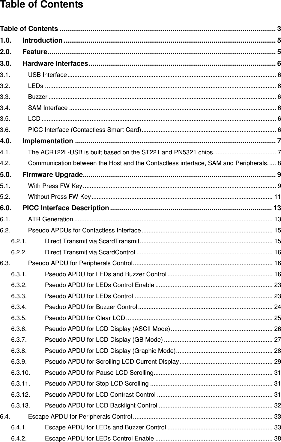   ACR122L-USB-ACSTable of Contents  Table of Contents ............................................................................................................... 3 1.0. Introduction............................................................................................................. 5 2.0. Feature..................................................................................................................... 5 3.0. Hardware Interfaces................................................................................................ 6 3.1. USB Interface......................................................................................................................... 6 3.2. LEDs ...................................................................................................................................... 6 3.3. Buzzer .................................................................................................................................... 6 3.4. SAM Interface ........................................................................................................................ 6 3.5. LCD ........................................................................................................................................ 6 3.6. PICC Interface (Contactless Smart Card).............................................................................. 6 4.0. Implementation ....................................................................................................... 7 4.1. The ACR122L-USB is built based on the ST221 and PN5321 chips. ................................... 7 4.2. Communication between the Host and the Contactless interface, SAM and Peripherals..... 8 5.0. Firmware Upgrade................................................................................................... 9 5.1. With Press FW Key................................................................................................................ 9 5.2. Without Press FW Key......................................................................................................... 11 6.0. PICC Interface Description................................................................................... 13 6.1. ATR Generation ................................................................................................................... 13 6.2. Pseudo APDUs for Contactless Interface............................................................................ 15 6.2.1. Direct Transmit via ScardTransmit............................................................................. 15 6.2.2. Direct Transmit via ScardControl ............................................................................... 16 6.3. Pseudo APDU for Peripherals Control................................................................................. 16 6.3.1. Pseudo APDU for LEDs and Buzzer Control ............................................................. 16 6.3.2. Pseudo APDU for LEDs Control Enable .................................................................... 23 6.3.3. Pseudo APDU for LEDs Control ................................................................................ 23 6.3.4. Pseduo APDU for Buzzer Control .............................................................................. 24 6.3.5. Pseudo APDU for Clear LCD ..................................................................................... 25 6.3.6. Pseudo APDU for LCD Display (ASCII Mode)........................................................... 26 6.3.7. Pseudo APDU for LCD Display (GB Mode) ............................................................... 27 6.3.8. Pseudo APDU for LCD Display (Graphic Mode)........................................................ 28 6.3.9. Pseudo APDU for Scrolling LCD Current Display...................................................... 29 6.3.10. Pseudo APDU for Pause LCD Scrolling..................................................................... 31 6.3.11. Pseudo APDU for Stop LCD Scrolling ....................................................................... 31 6.3.12. Pseudo APDU for LCD Contrast Control ................................................................... 31 6.3.13. Pseudo APDU for LCD Backlight Control .................................................................. 32 6.4. Escape APDU for Peripherals Control ................................................................................. 33 6.4.1. Escape APDU for LEDs and Buzzer Control ............................................................. 33 6.4.2. Escape APDU for LEDs Control Enable .................................................................... 38 