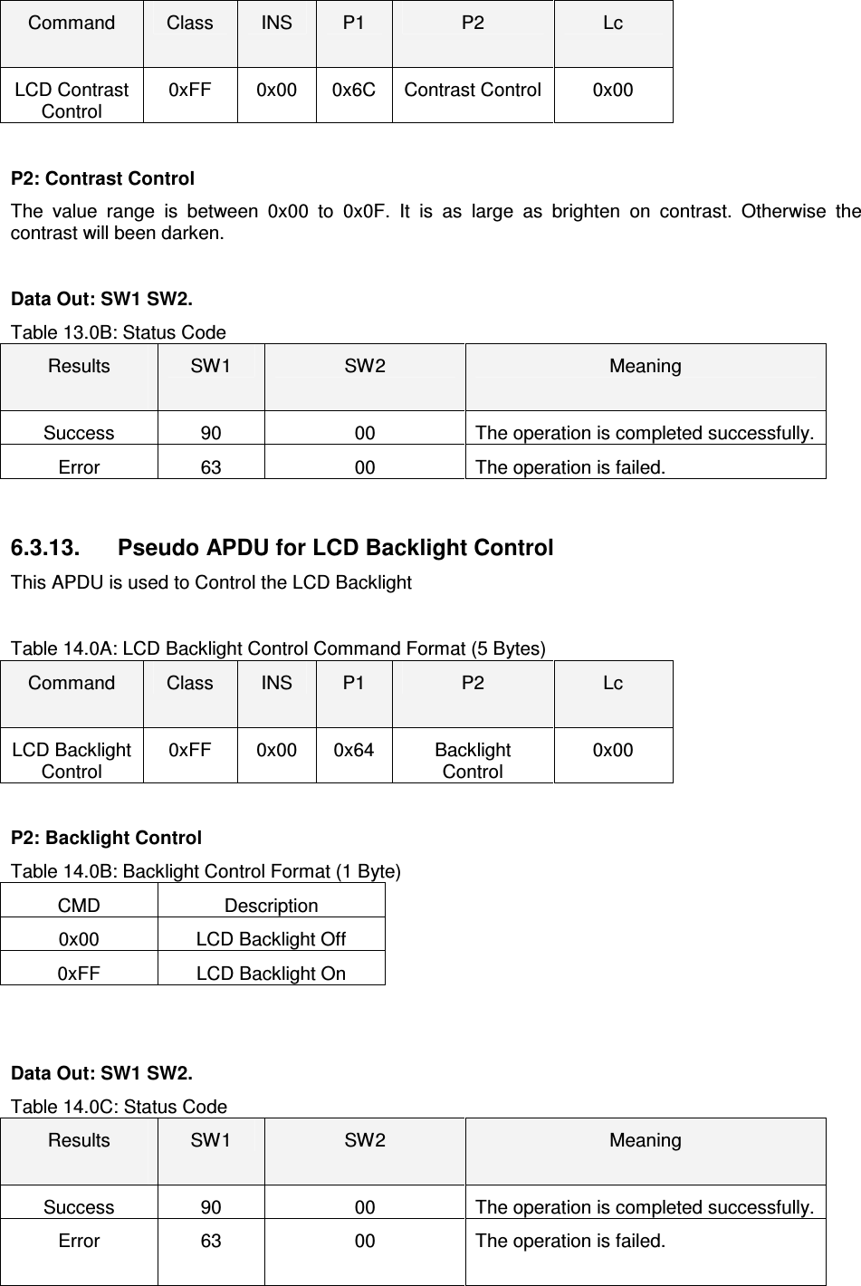   ACR122L-USB-ACSCommand  Class  INS  P1  P2  Lc LCD Contrast Control 0xFF  0x00  0x6C  Contrast Control  0x00  P2: Contrast Control The  value  range  is  between  0x00  to  0x0F.  It  is  as  large  as  brighten  on  contrast.  Otherwise  the contrast will been darken.  Data Out: SW1 SW2. Table 13.0B: Status Code Results  SW1  SW2  Meaning Success  90  00  The operation is completed successfully. Error  63  00  The operation is failed.   6.3.13.  Pseudo APDU for LCD Backlight Control This APDU is used to Control the LCD Backlight  Table 14.0A: LCD Backlight Control Command Format (5 Bytes) Command  Class  INS  P1  P2  Lc LCD Backlight Control 0xFF  0x00  0x64  Backlight Control 0x00  P2: Backlight Control Table 14.0B: Backlight Control Format (1 Byte) CMD  Description 0x00  LCD Backlight Off 0xFF  LCD Backlight On   Data Out: SW1 SW2. Table 14.0C: Status Code Results  SW1  SW2  Meaning Success  90  00  The operation is completed successfully. Error  63  00  The operation is failed.  