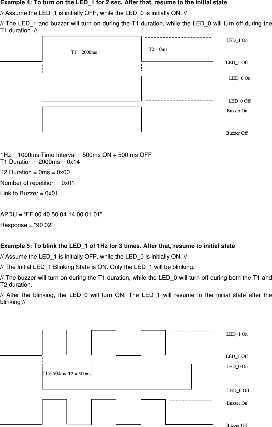   ACR122L-USB-ACS Example 4: To turn on the LED_1 for 2 sec. After that, resume to the initial state // Assume the LED_1 is initially OFF, while the LED_0 is initially ON. // // The LED_1 and buzzer will turn on during the T1 duration, while the LED_0 will turn off during the T1 duration. //   1Hz = 1000ms Time Interval = 500ms ON + 500 ms OFF T1 Duration = 2000ms = 0x14 T2 Duration = 0ms = 0x00 Number of repetition = 0x01 Link to Buzzer = 0x01  APDU = “FF 00 40 50 04 14 00 01 01” Response = “90 02”  Example 5: To blink the LED_1 of 1Hz for 3 times. After that, resume to initial state // Assume the LED_1 is initially OFF, while the LED_0 is initially ON. // // The Initial LED_1 Blinking State is ON. Only the LED_1 will be blinking.  // The buzzer will turn on during the T1 duration, while the LED_0 will turn off during both the T1 and T2 duration.  //  After  the  blinking,  the  LED_0  will  turn  ON.  The  LED_1  will  resume  to  the  initial  state  after  the blinking //   T1 = 500ms T2 = 500ms LED_1 On LED_1 Off LED_0 Off LED_0 On Buzzer On Buzzer Off T1 = 2000ms  T2 = 0ms LED_1 On LED_1 Off LED_0 Off Buzzer On Buzzer Off LED_0 On 