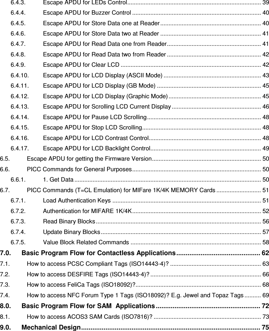   ACR122L-USB-ACS6.4.3. Escape APDU for LEDs Control................................................................................. 39 6.4.4. Escape APDU for Buzzer Control .............................................................................. 40 6.4.5. Escape APDU for Store Data one at Reader............................................................. 40 6.4.6. Escape APDU for Store Data two at Reader ............................................................. 41 6.4.7. Escape APDU for Read Data one from Reader......................................................... 41 6.4.8. Escape APDU for Read Data two from Reader ......................................................... 42 6.4.9. Escape APDU for Clear LCD ..................................................................................... 42 6.4.10. Escape APDU for LCD Display (ASCII Mode) ........................................................... 43 6.4.11. Escape APDU for LCD Display (GB Mode) ............................................................... 45 6.4.12. Escape APDU for LCD Display (Graphic Mode)........................................................ 45 6.4.13. Escape APDU for Scrolling LCD Current Display ...................................................... 46 6.4.14. Escape APDU for Pause LCD Scrolling..................................................................... 48 6.4.15. Escape APDU for Stop LCD Scrolling........................................................................ 48 6.4.16. Escape APDU for LCD Contrast Control.................................................................... 48 6.4.17. Escape APDU for LCD Backlight Control................................................................... 49 6.5. Escape APDU for getting the Firmware Version.................................................................. 50 6.6. PICC Commands for General Purposes.............................................................................. 50 6.6.1. 1. Get Data ................................................................................................................. 50 6.7. PICC Commands (T=CL Emulation) for MIFare 1K/4K MEMORY Cards ........................... 51 6.7.1. Load Authentication Keys .......................................................................................... 51 6.7.2. Authentication for MIFARE 1K/4K.............................................................................. 52 6.7.3. Read Binary Blocks .................................................................................................... 56 6.7.4. Update Binary Blocks................................................................................................. 57 6.7.5. Value Block Related Commands ............................................................................... 58 7.0. Basic Program Flow for Contactless Applications............................................. 62 7.1. How to access PCSC Compliant Tags (ISO14443-4)? ....................................................... 63 7.2. How to access DESFIRE Tags (ISO14443-4)? ................................................................... 66 7.3. How to access FeliCa Tags (ISO18092)?............................................................................ 68 7.4. How to access NFC Forum Type 1 Tags (ISO18092)? E.g. Jewel and Topaz Tags .......... 69 8.0. Basic Program Flow for SAM  Applications ........................................................ 72 8.1. How to access ACOS3 SAM Cards (ISO7816)? ................................................................. 73 9.0. Mechanical Design................................................................................................ 75 