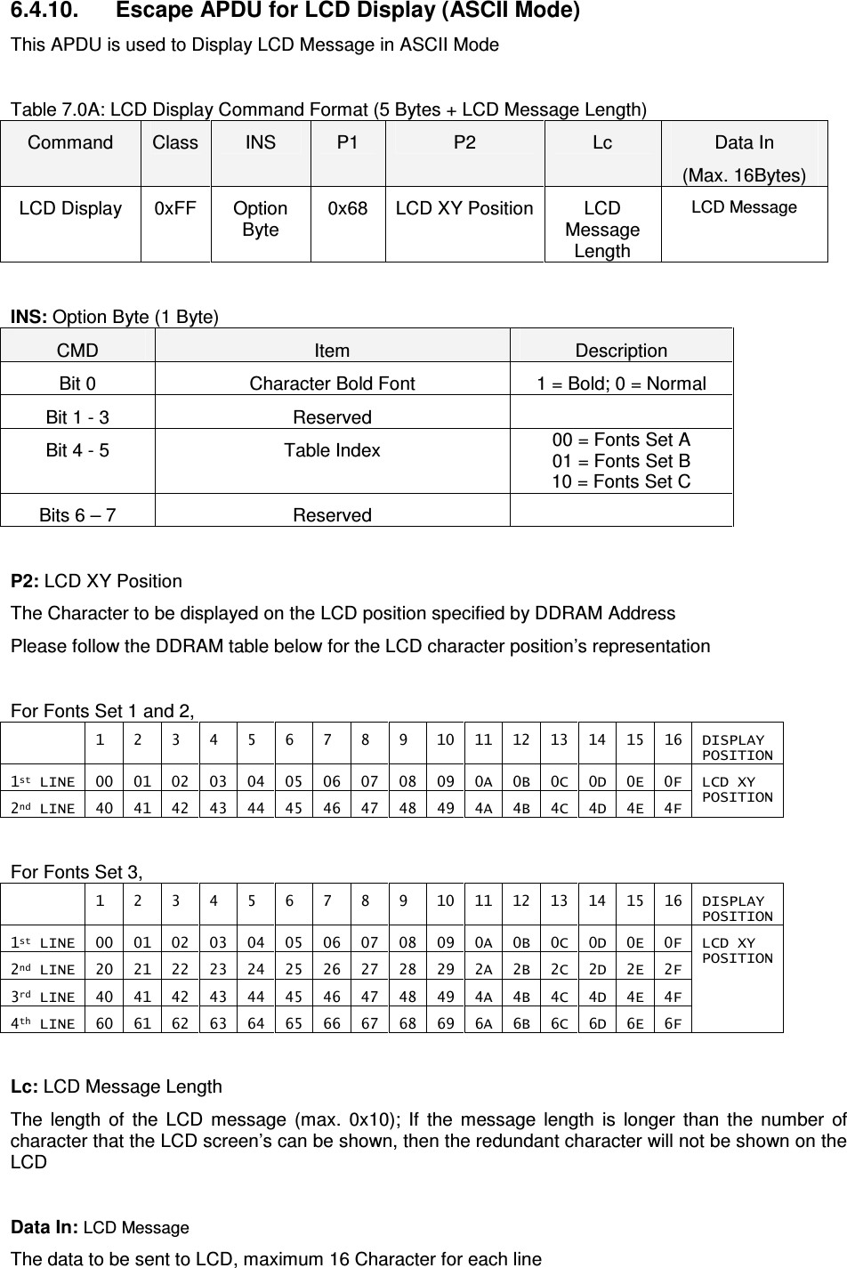   ACR122L-USB-ACS6.4.10.  Escape APDU for LCD Display (ASCII Mode) This APDU is used to Display LCD Message in ASCII Mode  Table 7.0A: LCD Display Command Format (5 Bytes + LCD Message Length) Command  Class  INS  P1  P2  Lc  Data In (Max. 16Bytes) LCD Display  0xFF  Option Byte 0x68  LCD XY Position LCD Message Length LCD Message  INS: Option Byte (1 Byte) CMD  Item  Description Bit 0  Character Bold Font  1 = Bold; 0 = Normal Bit 1 - 3  Reserved   Bit 4 - 5  Table Index  00 = Fonts Set A 01 = Fonts Set B 10 = Fonts Set C Bits 6 – 7  Reserved    P2: LCD XY Position The Character to be displayed on the LCD position specified by DDRAM Address Please follow the DDRAM table below for the LCD character position’s representation  For Fonts Set 1 and 2,   1  2  3  4  5  6  7  8  9  10  11  12  13  14  15  16  DISPLAY POSITION 1st LINE  00  01  02  03  04  05  06  07  08  09  0A  0B  0C  0D  0E  0F 2nd LINE  40  41  42  43  44  45  46  47  48  49  4A  4B  4C  4D  4E  4F LCD XY  POSITION  For Fonts Set 3,   1  2  3  4  5  6  7  8  9  10  11  12  13  14  15  16  DISPLAY POSITION 1st LINE  00  01  02  03  04  05  06  07  08  09  0A  0B  0C  0D  0E  0F 2nd LINE  20  21  22  23  24  25  26  27  28  29  2A  2B  2C  2D  2E  2F 3rd LINE  40  41  42  43  44  45  46  47  48  49  4A  4B  4C  4D  4E  4F 4th LINE  60  61  62  63  64  65  66  67  68  69  6A  6B  6C  6D  6E  6F LCD XY  POSITION  Lc: LCD Message Length The  length  of  the  LCD  message  (max.  0x10);  If  the  message  length  is  longer  than  the  number  of character that the LCD screen’s can be shown, then the redundant character will not be shown on the LCD  Data In: LCD Message The data to be sent to LCD, maximum 16 Character for each line 