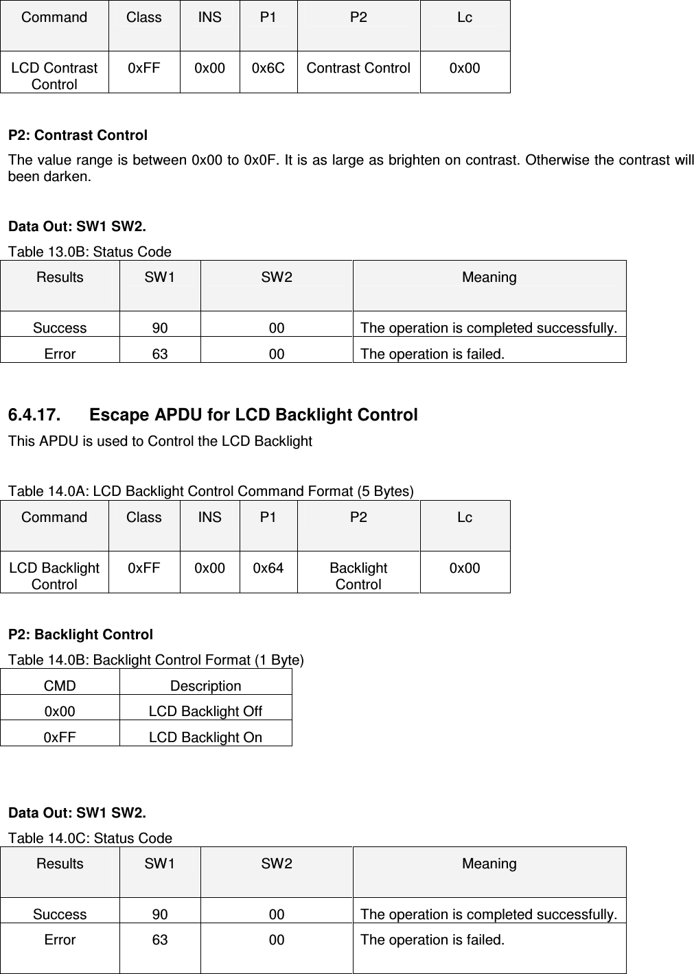   ACR122L-USB-ACSCommand  Class  INS  P1  P2  Lc LCD Contrast Control 0xFF  0x00  0x6C  Contrast Control  0x00  P2: Contrast Control The value range is between 0x00 to 0x0F. It is as large as brighten on contrast. Otherwise the contrast will been darken.  Data Out: SW1 SW2. Table 13.0B: Status Code Results  SW1  SW2  Meaning Success  90  00  The operation is completed successfully. Error  63  00  The operation is failed.   6.4.17.  Escape APDU for LCD Backlight Control This APDU is used to Control the LCD Backlight  Table 14.0A: LCD Backlight Control Command Format (5 Bytes) Command  Class  INS  P1  P2  Lc LCD Backlight Control 0xFF  0x00  0x64  Backlight Control 0x00  P2: Backlight Control Table 14.0B: Backlight Control Format (1 Byte) CMD  Description 0x00  LCD Backlight Off 0xFF  LCD Backlight On   Data Out: SW1 SW2. Table 14.0C: Status Code Results  SW1  SW2  Meaning Success  90  00  The operation is completed successfully. Error  63  00  The operation is failed.   