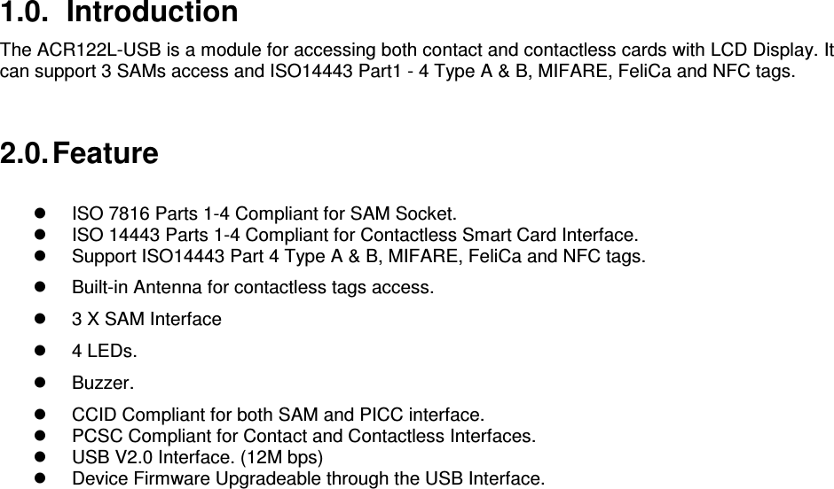   1.0.  Introduction The ACR122L-USB is a module for accessing both contact and contactless cards with LCD Display. It can support 3 SAMs access and ISO14443 Part1 - 4 Type A &amp; B, MIFARE, FeliCa and NFC tags.  2.0. Feature    ISO 7816 Parts 1-4 Compliant for SAM Socket.   ISO 14443 Parts 1-4 Compliant for Contactless Smart Card Interface.   Support ISO14443 Part 4 Type A &amp; B, MIFARE, FeliCa and NFC tags.   Built-in Antenna for contactless tags access.   3 X SAM Interface   4 LEDs.    Buzzer.    CCID Compliant for both SAM and PICC interface.   PCSC Compliant for Contact and Contactless Interfaces.   USB V2.0 Interface. (12M bps)   Device Firmware Upgradeable through the USB Interface.  