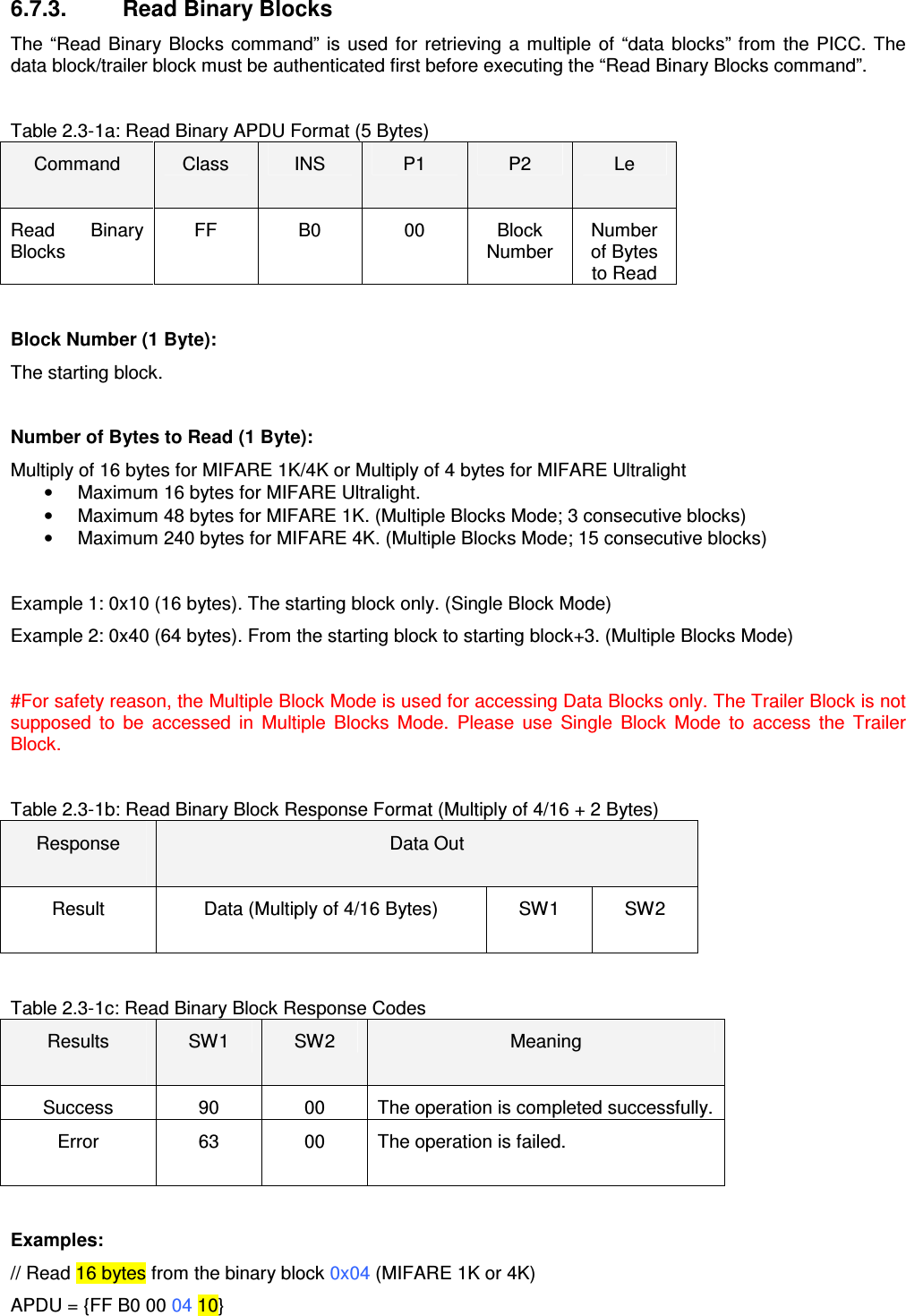  6.7.3.   Read Binary Blocks The  “Read  Binary  Blocks command” is  used  for  retrieving  a multiple  of  “data  blocks”  from  the  PICC.  The data block/trailer block must be authenticated first before executing the “Read Binary Blocks command”.    Table 2.3-1a: Read Binary APDU Format (5 Bytes) Command  Class  INS  P1  P2  Le Read  Binary Blocks FF  B0  00  Block Number Number of Bytes to Read  Block Number (1 Byte): The starting block.  Number of Bytes to Read (1 Byte): Multiply of 16 bytes for MIFARE 1K/4K or Multiply of 4 bytes for MIFARE Ultralight •  Maximum 16 bytes for MIFARE Ultralight.  •  Maximum 48 bytes for MIFARE 1K. (Multiple Blocks Mode; 3 consecutive blocks) •  Maximum 240 bytes for MIFARE 4K. (Multiple Blocks Mode; 15 consecutive blocks)  Example 1: 0x10 (16 bytes). The starting block only. (Single Block Mode) Example 2: 0x40 (64 bytes). From the starting block to starting block+3. (Multiple Blocks Mode)  #For safety reason, the Multiple Block Mode is used for accessing Data Blocks only. The Trailer Block is not supposed  to  be  accessed  in  Multiple  Blocks  Mode.  Please  use  Single  Block  Mode  to  access  the  Trailer Block.  Table 2.3-1b: Read Binary Block Response Format (Multiply of 4/16 + 2 Bytes) Response  Data Out Result  Data (Multiply of 4/16 Bytes)  SW1  SW2  Table 2.3-1c: Read Binary Block Response Codes Results  SW1  SW2  Meaning Success  90  00  The operation is completed successfully. Error  63  00  The operation is failed.  Examples: // Read 16 bytes from the binary block 0x04 (MIFARE 1K or 4K) APDU = {FF B0 00 04 10} 