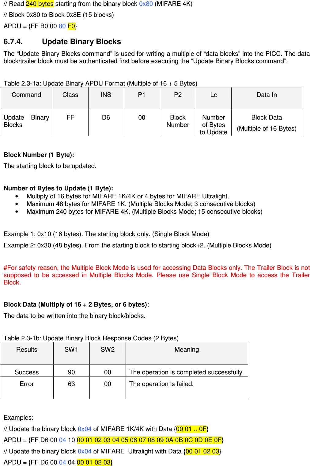   ACR122L-USB-ACS// Read 240 bytes starting from the binary block 0x80 (MIFARE 4K) // Block 0x80 to Block 0x8E (15 blocks) APDU = {FF B0 00 80 F0} 6.7.4.   Update Binary Blocks The “Update Binary Blocks command” is used for writing a multiple of “data blocks” into the PICC. The data block/trailer block must be authenticated first before executing the “Update Binary Blocks command”.    Table 2.3-1a: Update Binary APDU Format (Multiple of 16 + 5 Bytes) Command  Class  INS  P1  P2  Lc  Data In Update  Binary Blocks FF  D6  00  Block Number Number of Bytes to Update Block Data  (Multiple of 16 Bytes)  Block Number (1 Byte): The starting block to be updated.  Number of Bytes to Update (1 Byte): •  Multiply of 16 bytes for MIFARE 1K/4K or 4 bytes for MIFARE Ultralight. •  Maximum 48 bytes for MIFARE 1K. (Multiple Blocks Mode; 3 consecutive blocks) •  Maximum 240 bytes for MIFARE 4K. (Multiple Blocks Mode; 15 consecutive blocks)  Example 1: 0x10 (16 bytes). The starting block only. (Single Block Mode) Example 2: 0x30 (48 bytes). From the starting block to starting block+2. (Multiple Blocks Mode)  #For safety reason, the Multiple Block Mode is used for accessing Data Blocks only. The Trailer Block is not supposed  to  be  accessed  in  Multiple  Blocks  Mode.  Please  use  Single  Block  Mode  to  access  the  Trailer Block.  Block Data (Multiply of 16 + 2 Bytes, or 6 bytes): The data to be written into the binary block/blocks.  Table 2.3-1b: Update Binary Block Response Codes (2 Bytes) Results  SW1  SW2  Meaning Success  90  00  The operation is completed successfully. Error  63  00  The operation is failed.  Examples: // Update the binary block 0x04 of MIFARE 1K/4K with Data {00 01 .. 0F} APDU = {FF D6 00 04 10 00 01 02 03 04 05 06 07 08 09 0A 0B 0C 0D 0E 0F} // Update the binary block 0x04 of MIFARE  Ultralight with Data {00 01 02 03} APDU = {FF D6 00 04 04 00 01 02 03} 